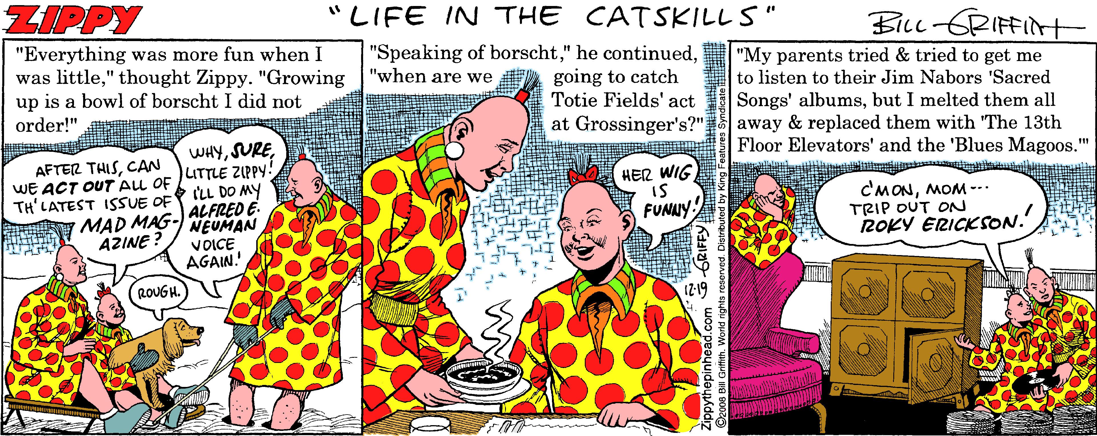 Illustration OCR: ZIPPY "LIFE IN THE CATSKILL S" BiLL GRIFFINt "Everything was more fun when I was little" thought Zippy. "Growing "when are we up is a bowl of borscht I did not "Speaking of borschtgoing to catch Totie Fields' act at Grossinger's?" "My parents tried & tried to get me to listen to their Jim Nabors 'Sacred Songs' albumsbut I melted them all away & replaced them with "The 13th Floor Elevators' and the 'Blues Magoos." order!" AFTER THISCAN WE ACT OUT AU OF TH'LATEST ISSUE OF MAD MAG- AZINE ? WHYLITTLE ZIPPY: + ILL DO MY |ALFRED E. NEUMAN VOICE AGAIN. HER WIG C'MONMOM -- TRIP OUT ON ROKY ERICKSON. FUNNY. ROUGH. ZIPPY "LIFE IN THE CATSKILL S" BiLL GRIFFINt "Everything was more fun when I was little" thought Zippy. "Growing "when are we up is a bowl of borscht I did not "Speaking of borscht" he continuedgoing to catch Totie Fields' act at Grossinger's?" "My parents tried & tried to get me to listen to their Jim Nabors 'Sacred Songs' albumsbut I melted them all away & replaced them with "The 13th Floor Elevators' and the 'Blues Magoos." order!" AFTER THISCAN WE ACT OUT AU OF TH'LATEST ISSUE OF MAD MAG- AZINE ? WHYLITTLE ZIPPY: + ILL DO MY |ALFRED E. NEUMAN VOICE AGAIN. HER WIG C'MONMOM -- TRIP OUT ON ROKY ERICKSON. FUNNY. ROUGH.