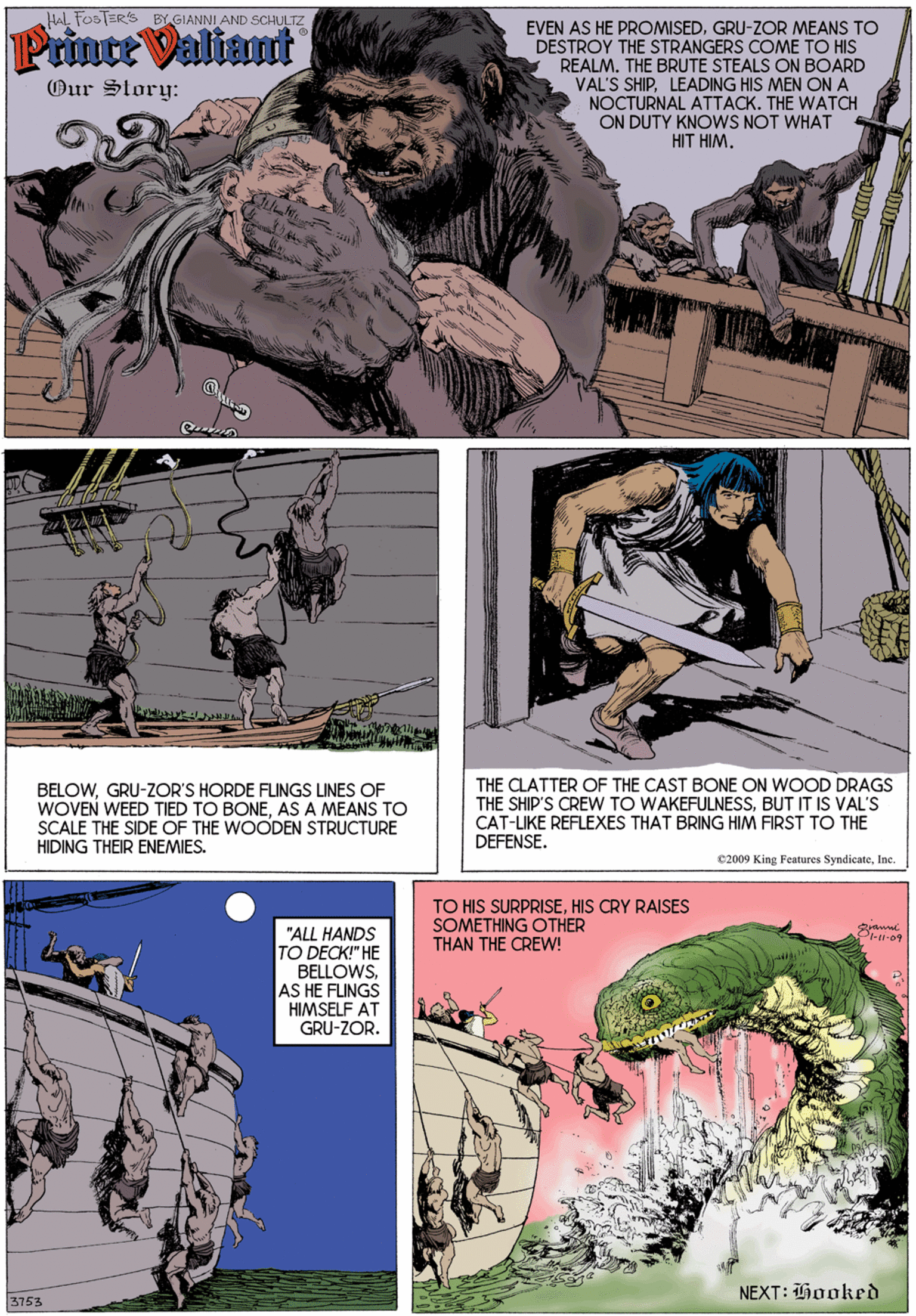 Fictional character OCR: HAL FOSTER'S BY GIANNI AND SCHULTZ Prince Valiant EVEN AS HE PROMISEDGRU-ZOR MEANS TO DESTROY THE STRANGERS COME TO HIS REALM. THE BRUTE STEALS ON BOARD VAL'S SHIPLEADING HIS MEN ON A NOCTURNAL ATTACK. THE WATCH ON DUTY KNOWS NOT WHAT HIT HIM. Our Story: BELOWGRU-ZOR'S HORDE FLINGS LINES OF WOVEN WEED TIED TO BONEAS A MEANS TO SCALE THE SIDE OF THE WOODEN STRUCTURE HIDING THEIR ENEMIES. THE CLATTER OF THE CAST BONE ON WOOD DRAGS THE SHIP'S CREW TO WAKEFULNESSBUT IT IS VAL's CAT-LIKE REFLEXES THAT BRING HIM FIRST TO THE DEFENSE. 02009 King Fentures SyndicateInc. TO HIS SURPRISEHIS CRY RAISES SOMETHING OTHER "ALL HANDS TO DECK!" HE BELLOWSAS HE FLUNGS HIMSELF AT GRU-ZOR. Pl-1i-09 THAN THE CREW! NEXT: Hooked 3753 HAL FOSTER'S BY GIANNI AND SCHULTZ Prince Valiant EVEN AS HE PROMISEDGRU-ZOR MEANS TO DESTROY THE STRANGERS COME TO HIS REALM. THE BRUTE STEALS ON BOARD VAL'S SHIPLEADING HIS MEN ON A NOCTURNAL ATTACK. THE WATCH ON DUTY KNOWS NOT WHAT HIT HIM. Our Story: BELOWGRU-ZOR'S HORDE FLINGS LINES OF WOVEN WEED TIED TO BONEAS A MEANS TO SCALE THE SIDE OF THE WOODEN STRUCTURE HIDING THEIR ENEMIES. THE CLATTER OF THE CAST BONE ON WOOD DRAGS THE SHIP'S CREW TO WAKEFULNESSBUT IT IS VAL's CAT-LIKE REFLEXES THAT BRING HIM FIRST TO THE DEFENSE. 02009 King Fentures SyndicateInc. TO HIS SURPRISEHIS CRY RAISES SOMETHING OTHER "ALL HANDS TO DECK!" HE BELLOWSAS HE FLUNGS HIMSELF AT GRU-ZOR. Pl-1i-09 THAN THE CREW! NEXT: Hooked 3753