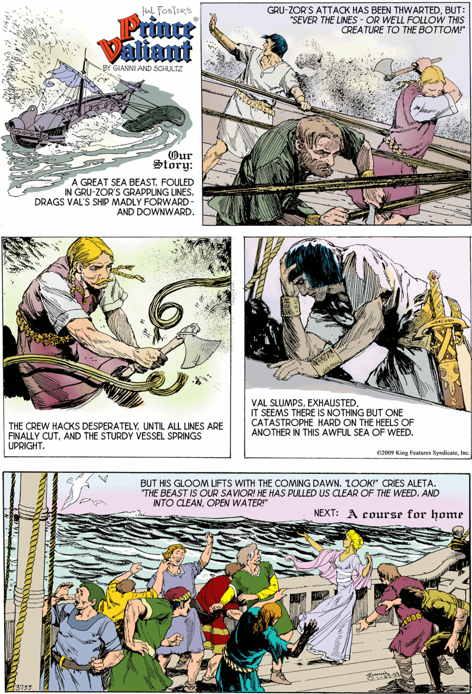 Comic book OCR: HAL FOSTER'S GRU-ZOR'S ATTACK HAS BEEN THWARTEDBUT: "SEVER THE LINES - OR WE'LL FOLLOW THIS CREATURE TO THE BOTTOM!" Prince Valiant BY GIANNI AND SCHULTZ ?ur Story: A GREAT SEA BEASTFOULED IN GRU-ZOR'S GRAPPLING LINESDRAGS VAL'S SHIP MADLY FORWARD- AND DOWNWARD. VAL SLUMPSEXHAUSTED. IT SEEMS THÉRE IS NOTHING BUT ONE CATASTROPHE HARD ON THE HEELS OF ANOTHER IN THIS AWFUL SEA OF WEED. THE CREW HACKS DESPERATELYUNTIL ALL LINES ARE FINALLY CUTAND THE STURDY VESSEL SPRINGS UPRIGHT. C2009 King Features SyndicateIne. BUT HIS GLOOM LIFTS WITH THE COMING DAWN. LOOK!" CRIES ALETA. "THE BEAST IS OUR SAVIOR! HE HAS PULLED US CLEAR OF THE WEEDAND NTO CLEANOPEN WATER!" NEXT: A course for home HAL FOSTER'S GRU-ZOR'S ATTACK HAS BEEN THWARTEDBUT: "SEVER THE LINES - OR WE'LL FOLLOW THIS CREATURE TO THE BOTTOM!" Prince Valiant BY GIANNI AND SCHULTZ ?ur Story: A GREAT SEA BEASTFOULED IN GRU-ZOR'S GRAPPLING LINESDRAGS VAL'S SHIP MADLY FORWARD- AND DOWNWARD. VAL SLUMPSEXHAUSTED. IT SEEMS THÉRE IS NOTHING BUT ONE CATASTROPHE HARD ON THE HEELS OF ANOTHER IN THIS AWFUL SEA OF WEED. THE CREW HACKS DESPERATELYUNTIL ALL LINES ARE FINALLY CUTAND THE STURDY VESSEL SPRINGS UPRIGHT. C2009 King Features SyndicateIne. BUT HIS GLOOM LIFTS WITH THE COMING DAWN. LOOK!" CRIES ALETA. "THE BEAST IS OUR SAVIOR! HE HAS PULLED US CLEAR OF THE WEEDAND NTO CLEANOPEN WATER!" NEXT: A course for home