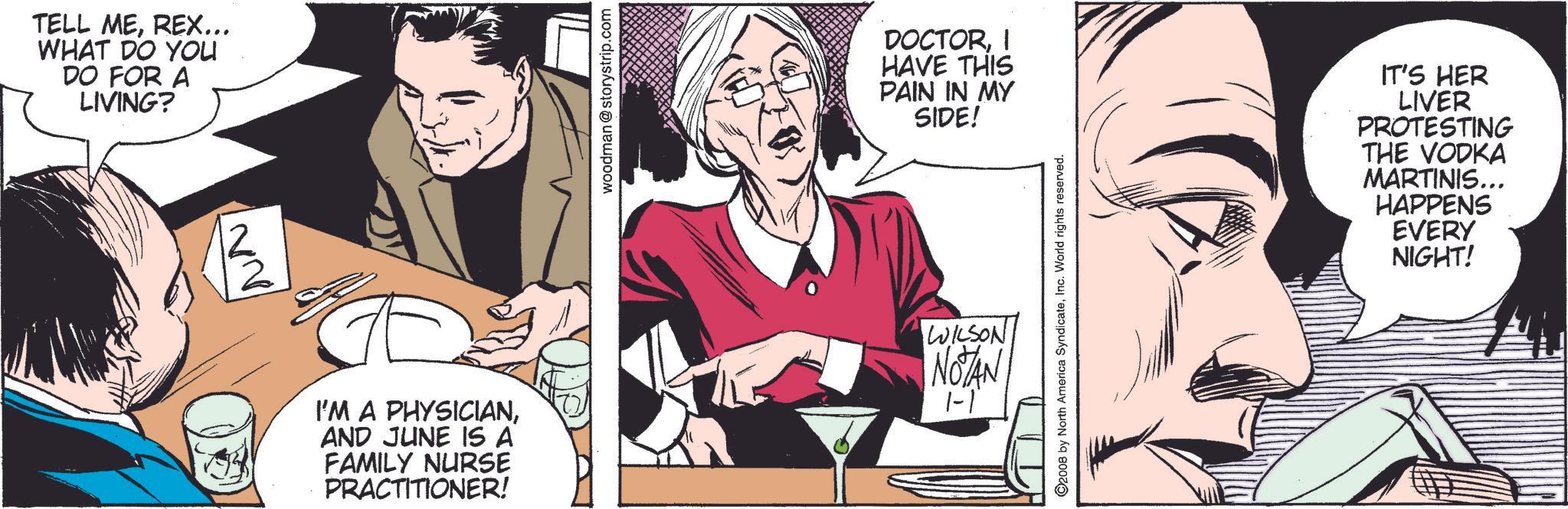 Sharing OCR: TELL MEREX... WHAT DO YOU DO FOR A LIVING? woodman @storystrip.com DOCTORI HAVE THIS PAIN IN MY SIDE! I'M A PHYSICIANAND JUNE IS A FAMILY NURSE PRACTITIONER! WILSON NOTAN 1-1 © 2008 by North America SyndicateInc. World rights reserved. IT'S HER LIVER PROTESTING THE VODKA MARTINIS... HAPPENS EVERY NIGHT! TELL MEREX ... WHAT DO YOU DO FOR A LIVING ? woodman @ storystrip.com DOCTORI HAVE THIS PAIN IN MY SIDE ! I'M A PHYSICIANAND JUNE IS A FAMILY NURSE PRACTITIONER ! WILSON NOTAN 1-1 © 2008 by North America SyndicateInc. World rights reserved . IT'S HER LIVER PROTESTING THE VODKA MARTINIS ... HAPPENS EVERY NIGHT !