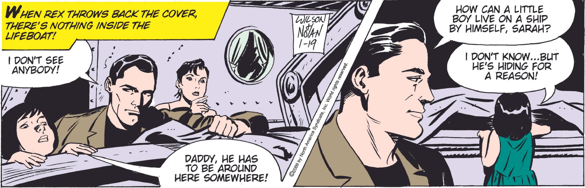 Comics OCR: WHEN REX THROWS BACK THE COVERTHERE'S NOTHING INSIDE THE LIFEBOAT! I DON'T SEE ANYBODY! WILSON NOTAN 1-19 DADDYHE HAS TO BE AROUND HERE SOMEWHERE! ©2009 by North America SyndicateInc. World rights reserved. HOW CAN A LITTLE BOY LIVE ON A SHIP BY HIMSELFSARAH? I DON'T KNOW...BUT HE'S HIDING FOR A REASON! WHEN REX THROWS BACK THE COVERTHERE'S NOTHING INSIDE THE LIFEBOAT ! I DON'T SEE ANYBODY ! WILSON NOTAN 1-19 DADDYHE HAS TO BE AROUND HERE SOMEWHERE ! © 2009 by North America SyndicateInc. World rights reserved . HOW CAN A LITTLE BOY LIVE ON A SHIP BY HIMSELFSARAH ? I DON'T KNOW ... BUT HE'S HIDING FOR A REASON !