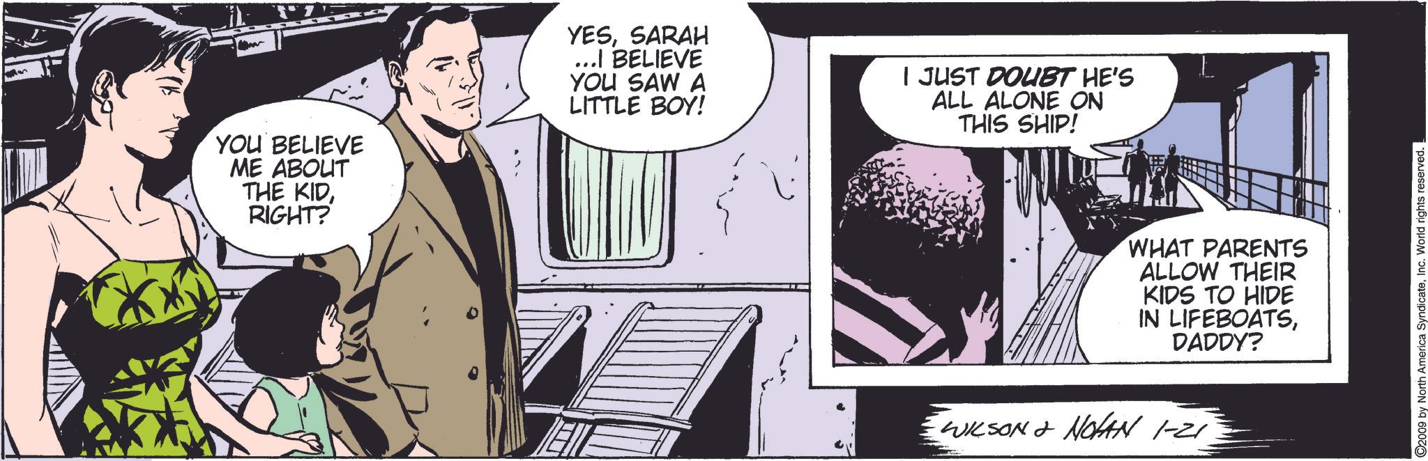 Comics OCR: YOU BELIEVE ME ABOUT THE KIDRIGHT? YESSARAH ...I BELIEVE YOU SAW A LITTLE BOY! I JUST DOUBT HE'S ALL ALONE ON THIS SHIP! WHAT PARENTS ALLOW THEIR KIDS TO HIDE IN LIFEBOATSDADDY? WILSON & NOHAN 1-21 ©2009 by North America SyndicateInc. World rights reserved. YOU BELIEVE ME ABOUT THE KIDRIGHT ? YESSARAH ... I BELIEVE YOU SAW A LITTLE BOY ! I JUST DOUBT HE'S ALL ALONE ON THIS SHIP ! WHAT PARENTS ALLOW THEIR KIDS TO HIDE IN LIFEBOATSDADDY ? WILSON & NOHAN 1-21 © 2009 by North America SyndicateInc. World rights reserved .
