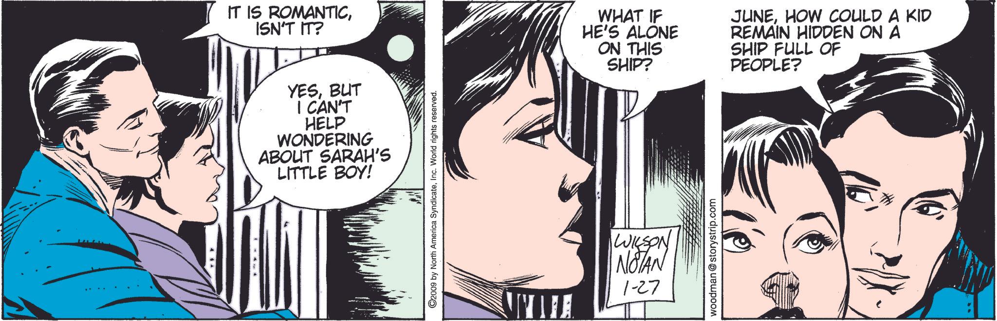 Jaw OCR: IT IS ROMANTICISN'T IT? YESBUT I CAN'T HELP WONDERING ABOUT SARAH'S LITTLE BOY! 2009 by North America SyndicateInc. World rights reserved. WILSON NOTAN 1-27 WHAT IF HE'S ALONE ON THIS SHIP? JUNEHOW COULD A KID REMAIN HIDDEN ON A SHIP FULL OF PEOPLE? woodman@storystrip.com IT IS ROMANTICISN'T IT ? YESBUT I CAN'T HELP WONDERING ABOUT SARAH'S LITTLE BOY ! 2009 by North America SyndicateInc. World rights reserved . WILSON NOTAN 1-27 WHAT IF HE'S ALONE ON THIS SHIP ? JUNEHOW COULD A KID REMAIN HIDDEN ON A SHIP FULL OF PEOPLE ? woodman@storystrip.com