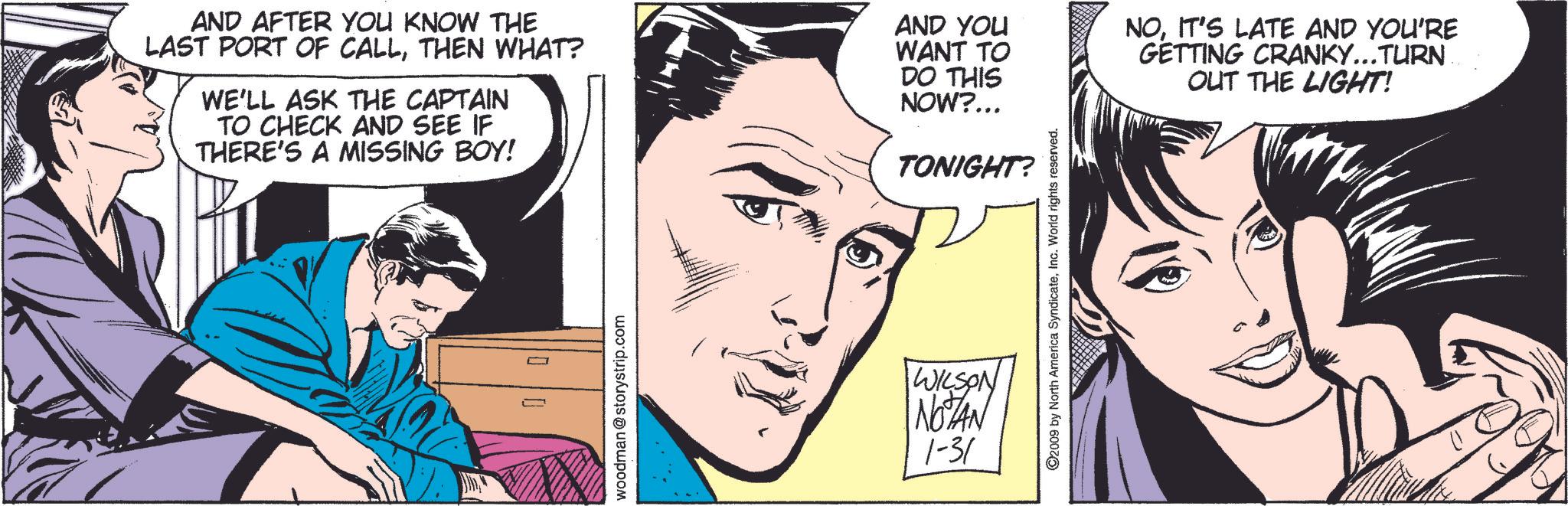 Human OCR: AND AFTER YOU KNOW THE LAST PORT OF CALLTHEN WHAT? WE'LL ASK THE CAPTAIN TO CHECK AND SEE IF THERE'S A MISSING BOY! AND YOU WANT TO DO THIS NOW?... TONIGHT? NOIT'S LATE AND YOU'RE GETTING CRANKY...TURN OUT THE LIGHT! 00 woodman @storystrip.com WILSON NOTAN 1-31 ©2009 by North America SyndicateInc. World rights reserved. AND AFTER YOU KNOW THE LAST PORT OF CALLTHEN WHAT ? WE'LL ASK THE CAPTAIN TO CHECK AND SEE IF THERE'S A MISSING BOY ! AND YOU WANT TO DO THIS NOW ? ... TONIGHT ? NOIT'S LATE AND YOU'RE GETTING CRANKY ... TURN OUT THE LIGHT ! 00 woodman @ storystrip.com WILSON NOTAN 1-31 © 2009 by North America SyndicateInc. World rights reserved .
