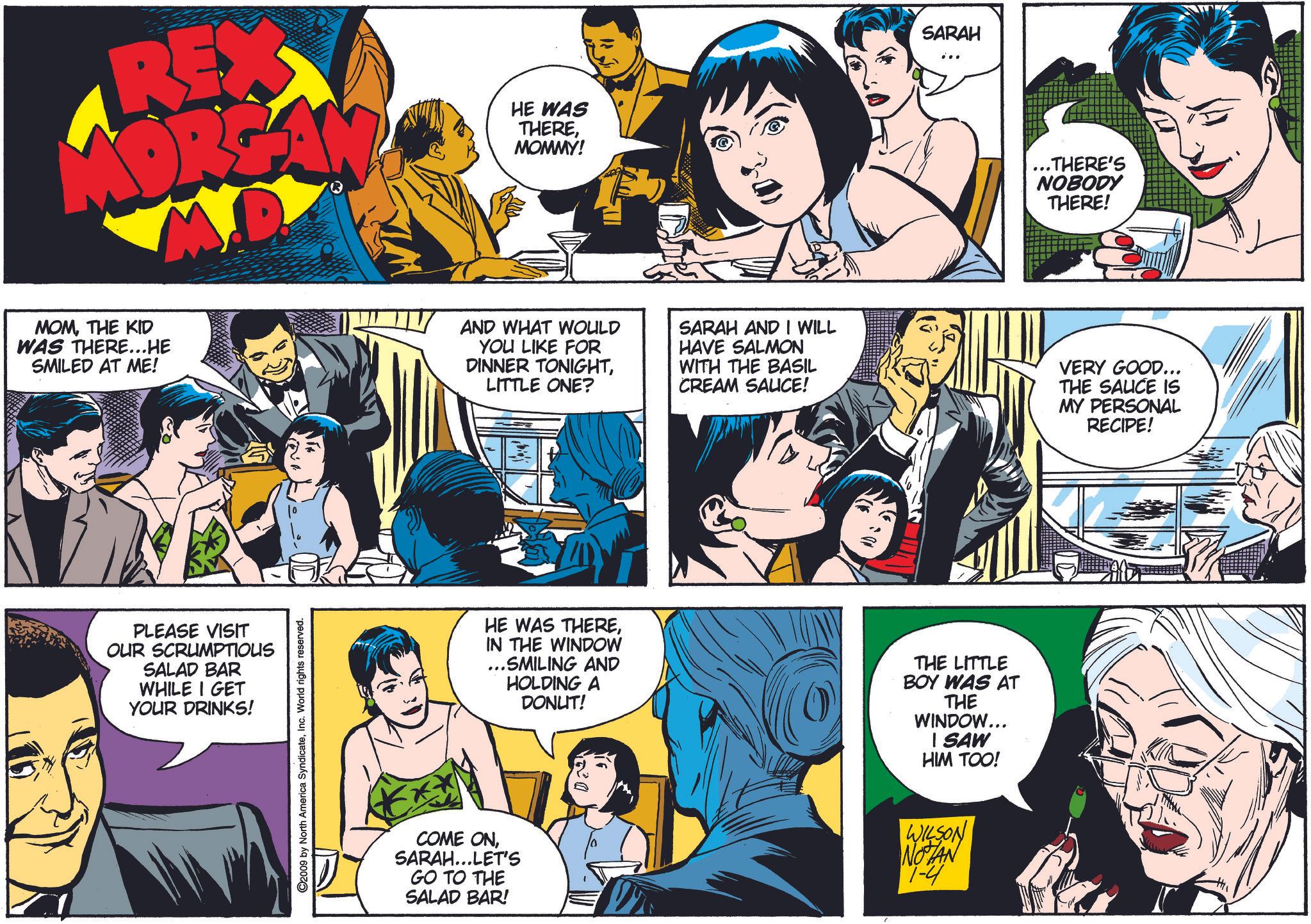 Comic book OCR: REX MORGAN MD MOMTHE KID WAS THERE...HE SMILED AT ME! HE WAS THEREMOMMY! PLEASE VISIT OUR SCRUMPTIOUS SALAD BAR WHILE I GET YOUR DRINKS! 2009 by North America SyndicateInc. World rights reserved. AND WHAT WOULD YOU LIKE FOR DINNER TONIGHTLITTLE ONE? SARAH AND I WILL HAVE SALMON WITH THE BASIL CREAM SALICE! SARAH HE WAS THEREIN THE WINDOW ...SMILING AND HOLDING A DONUT! THE LITTLE BOY WAS AT THE WINDOW... I SAW HIM TOO! COME ONSARAH...LET'S GO TO THE SALAD BAR! WILSON NOTAN 1-4 ..THERE'S NOBODY THERE! VERY GOOD... THE SALICE IS MY PERSONAL RECIPE! REX MORGAN MD MOMTHE KID WAS THERE ... HE SMILED AT ME ! HE WAS THEREMOMMY ! PLEASE VISIT OUR SCRUMPTIOUS SALAD BAR WHILE I GET YOUR DRINKS ! 2009 by North America SyndicateInc. World rights reserved . AND WHAT WOULD YOU LIKE FOR DINNER TONIGHTLITTLE ONE ? SARAH AND I WILL HAVE SALMON WITH THE BASIL CREAM SALICE ! SARAH HE WAS THEREIN THE WINDOW ... SMILING AND HOLDING A DONUT ! THE LITTLE BOY WAS AT THE WINDOW ... I SAW HIM TOO ! COME ONSARAH ... LET'S GO TO THE SALAD BAR ! WILSON NOTAN 1-4 ..THERE'S NOBODY THERE ! VERY GOOD ... THE SALICE IS MY PERSONAL RECIPE !