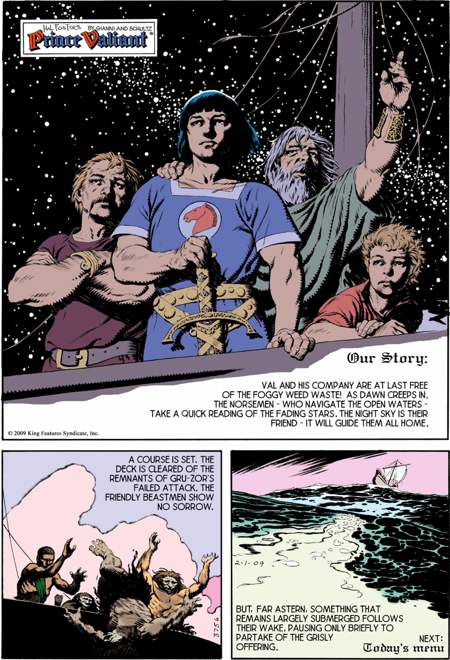 Magenta OCR: HAL FOOTER'S BYGIANNI AND SCHULTZ Prince Valiant Our Story: VAL AND HIS COMPANY ARE AT LAST FREE OF THE FOGGY WEED WASTE! AS DAWN CREEPS INTHE NORSEMEN - WHO NAVIGATE THE OPEN WATERS - TAKE A QUICK READING OF THE FADING STARS. THE NIGHT SKY IS THEIR FRIEND - IT WILL GUIDE THEM ALL HOME. O 2009 King Features SyndicateInc. A COURSE IS SET. THE DECK IS CLEARED OF THE REMNANTS OF GRU-ZOR'S FAILED ATTACK. THE FRIENDLY BEASTMEN SHOW NO SORROW. 2-1. 09 BUTSOMETHING THAT REMAINS LARGELY SUBMERGED FOLOWS THEIR WAKEPAUSING ONLY BRIEFLY TO PARTAKE OF THE GRISLY OFFERING. NEXT: Today's menu HAL FOOTER'S BYGIANNI AND SCHULTZ Prince Valiant Our Story: VAL AND HIS COMPANY ARE AT LAST FREE OF THE FOGGY WEED WASTE! AS DAWN CREEPS INTHE NORSEMEN - WHO NAVIGATE THE OPEN WATERS - TAKE A QUICK READING OF THE FADING STARS. THE NIGHT SKY IS THEIR FRIEND - IT WILL GUIDE THEM ALL HOME. O 2009 King Features SyndicateInc. A COURSE IS SET. THE DECK IS CLEARED OF THE REMNANTS OF GRU-ZOR'S FAILED ATTACK. THE FRIENDLY BEASTMEN SHOW NO SORROW. 2-1. 09 BUTFAR ASTERNSOMETHING THAT REMAINS LARGELY SUBMERGED FOLOWS THEIR WAKEPAUSING ONLY BRIEFLY TO PARTAKE OF THE GRISLY OFFERING. NEXT: Today's menu