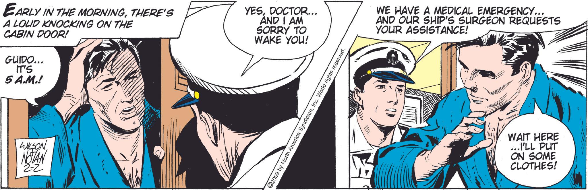 Illustration OCR: EARLY IN THE MORNINGTHERE'S A LOUD KNOCKING ON THE CABIN DOOR! GUIDO... IT'S 5 A.M.! YESDOCTOR... AND I AM SORRY TO WAKE YOU! WILSON NOTAN 2-2 ©2009 by North America SyndicateInc. World rights reserved. WE HAVE A MEDICAL EMERGENCY... AND OUR SHIP'S SURGEON REQUESTS YOUR ASSISTANCE! WAIT HERE ...I'LL PUT ON SOME CLOTHES! EARLY IN THE MORNINGTHERE'S A LOUD KNOCKING ON THE CABIN DOOR ! GUIDO ... IT'S 5 A.M. ! YESDOCTOR ... AND I AM SORRY TO WAKE YOU ! WILSON NOTAN 2-2 © 2009 by North America SyndicateInc. World rights reserved . WE HAVE A MEDICAL EMERGENCY ... AND OUR SHIP'S SURGEON REQUESTS YOUR ASSISTANCE ! WAIT HERE ... I'LL PUT ON SOME CLOTHES !