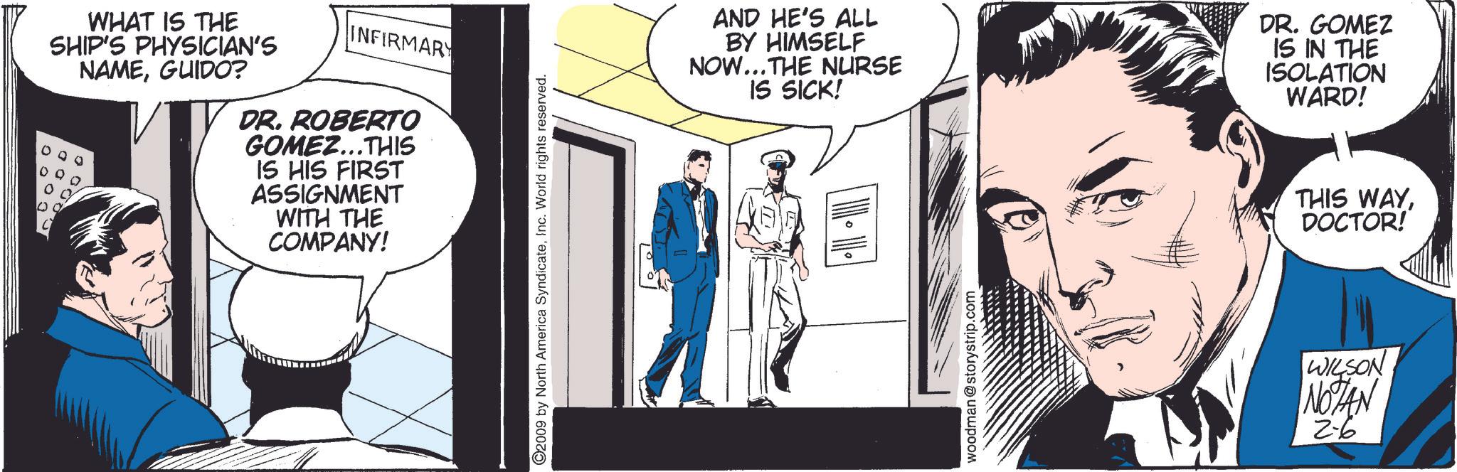 Comic book OCR: WHAT IS THE SHIP'S PHYSICIAN'S NAMEGUIDO? INFIRMARY DR. ROBERTO GOMEZ...THIS IS HIS FIRST ASSIGNMENT WITH THE COMPANY! ©2009 by North America SyndicateInc. World rights reserved. AND HE'S ALL BY HIMSELF NOW... THE NURSE IS SICK! DR. GOMEZ IS IN THE ISOLATION WARD! woodman@storystrip.com THIS WAYDOCTOR! WILSON NOTAN 2-6 WHAT IS THE SHIP'S PHYSICIAN'S NAMEGUIDO ? INFIRMARY DR . ROBERTO GOMEZ ... THIS IS HIS FIRST ASSIGNMENT WITH THE COMPANY ! © 2009 by North America SyndicateInc. World rights reserved . AND HE'S ALL BY HIMSELF NOW ... THE NURSE IS SICK ! DR . GOMEZ IS IN THE ISOLATION WARD ! woodman@storystrip.com THIS WAYDOCTOR ! WILSON NOTAN 2-6