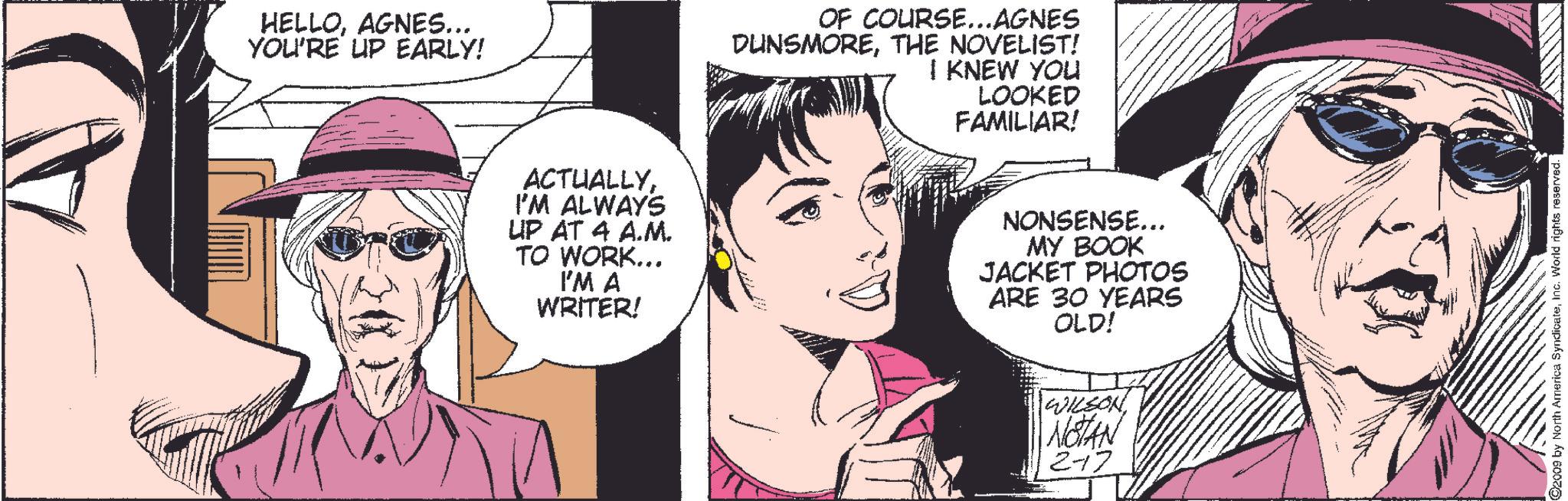 Interaction OCR: HELLOAGNES... YOU'RE UP EARLY! OF COURSE...AGNES DUNSMORETHE NOVELIST! I KNEW YOU LOOKED FAMILIAR! ACTUALLYI'M ALWAYS UP AT 4 A.M. TO WORK... I'M A WRITER! NONSENSE... MY BOOK JACKET PHOTOS ARE 30 YEARS OLD! WILSON NOTAN 2-17 ©2009 by North America SyndicateInc. World rights reserved. HELLOAGNES ... YOU'RE UP EARLY ! OF COURSE ... AGNES DUNSMORETHE NOVELIST ! I KNEW YOU LOOKED FAMILIAR ! ACTUALLYI'M ALWAYS UP AT 4 A.M. TO WORK ... I'M A WRITER ! NONSENSE ... MY BOOK JACKET PHOTOS ARE 30 YEARS OLD ! WILSON NOTAN 2-17 © 2009 by North America SyndicateInc. World rights reserved .