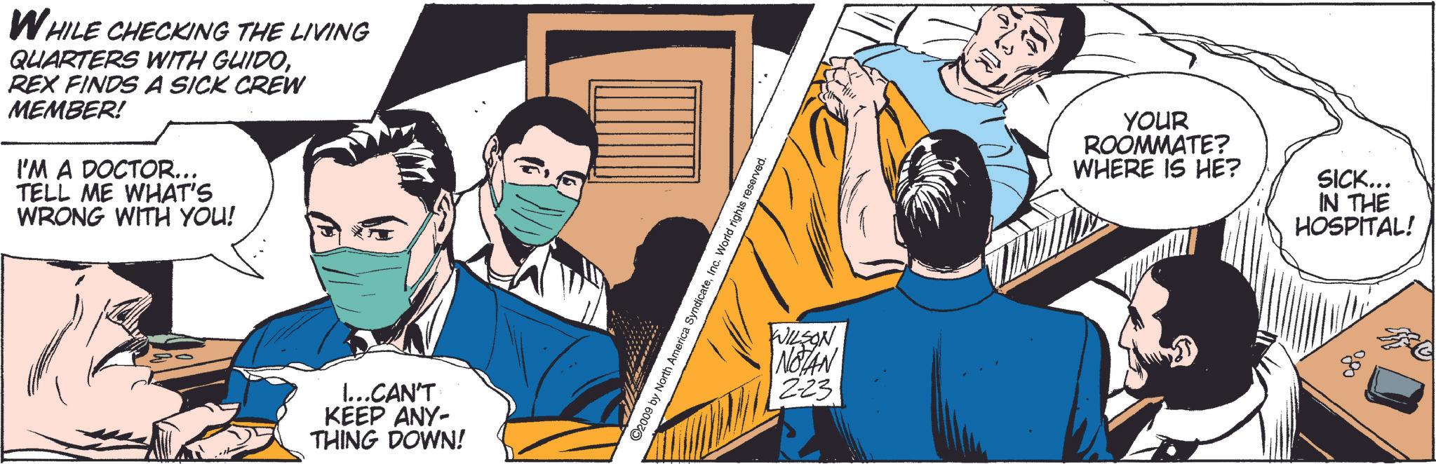 Event OCR: WHILE CHECKING THE LIVING QUARTERS WITH GUIDOREX FINDS A SICK CREW MEMBER! I'M A DOCTOR... TELL ME WHAT'S WRONG WITH YOU! I...CAN'T KEEP ANY- THING DOWN! ©2009 by North America SyndicateInc. World rights reserved. WILSON NOTAN 2-23 YOUR ROOMMATE? WHERE IS HE? SICK... IN THE HOSPITAL! ??? WHILE CHECKING THE LIVING QUARTERS WITH GUIDOREX FINDS A SICK CREW MEMBER ! I'M A DOCTOR ... TELL ME WHAT'S WRONG WITH YOU ! I ... CAN'T KEEP ANY- THING DOWN ! © 2009 by North America SyndicateInc. World rights reserved . WILSON NOTAN 2-23 YOUR ROOMMATE ? WHERE IS HE ? SICK ... IN THE HOSPITAL ! ???