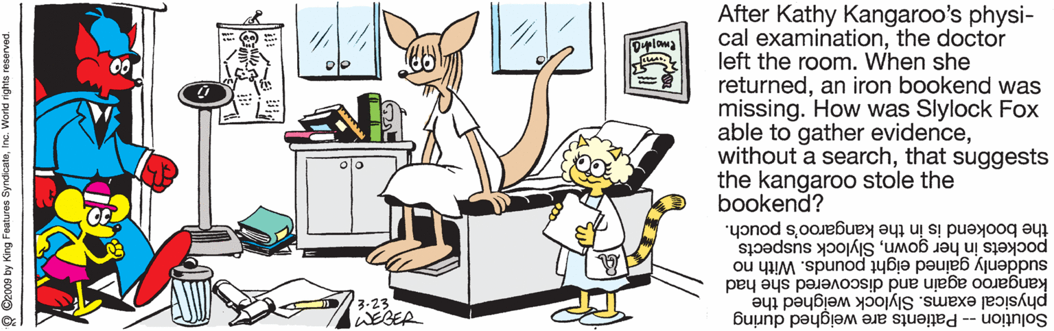Painting OCR: After Kathy Kangaroo's physi- cal examinationthe doctor left the room. When she returnedan iron bookend was missing. How was Slylock Fox able to gather evidencethat suggests the kangaroo stole the bookend? Duploma pockets in her gownSlylock suspects the bookend is in the kangaroo's pouch. suddenly gained eight pounds. With no kangaroo again and discovered she had physical exams. Slylock weighed the 3.23 lWEBER Solution -- Patients are weighed during pauosa subu PUOM Ou 'aapuAs sanjee Bury kg e002o After Kathy Kangaroo's physi- cal examinationthe doctor left the room. When she returnedan iron bookend was missing. How was Slylock Fox able to gather evidencewithout a searchthat suggests the kangaroo stole the bookend? Duploma pockets in her gownSlylock suspects the bookend is in the kangaroo's pouch. suddenly gained eight pounds. With no kangaroo again and discovered she had physical exams. Slylock weighed the 3.23 lWEBER Solution -- Patients are weighed during pauosa subu PUOM Ou 'aapuAs sanjee Bury kg e002o