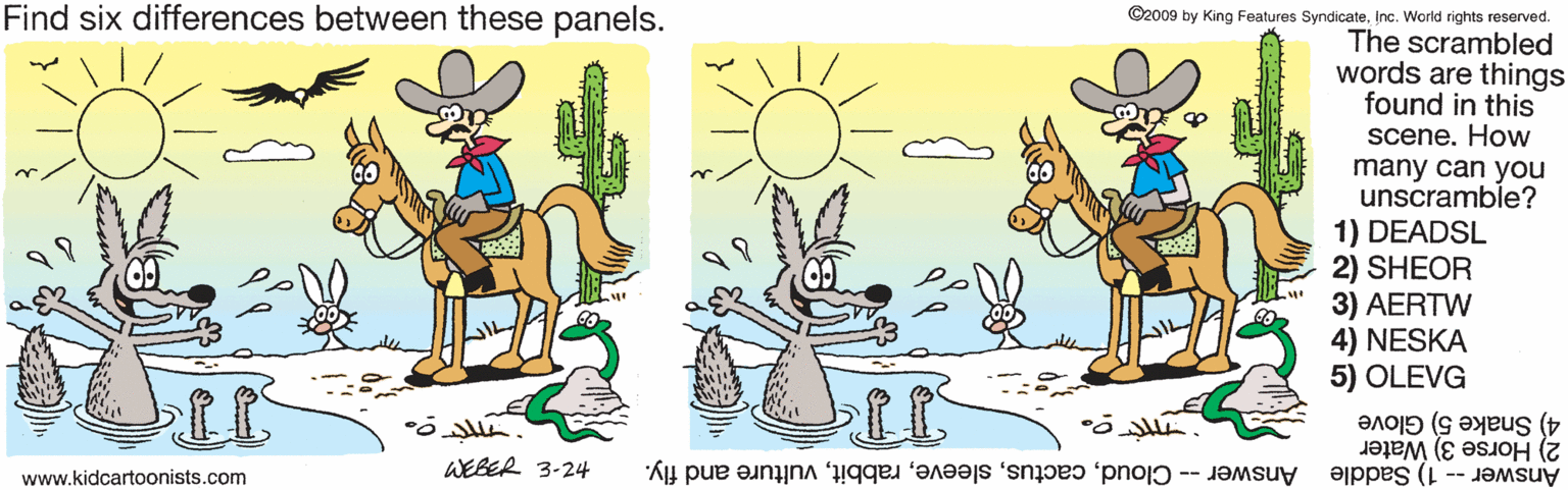Drawing OCR: Find six differences between these panels. ©2009 by King Features SyndicateInc. World rights reserved. The scrambled words are things found in this scene. How many can you unscramble? 1) DEADSL 2) SHEOR 3) AERTW 4) NESKA 5) OLEVG IT 2) Horse 3) Water Answer -- 1) Saddle 4) Snake 5) Glove www.kidcartoonists.com WEBER 3-24 Answer -- Cloudvulture and fly. Find six differences between these panels. ©2009 by King Features SyndicateInc. World rights reserved. The scrambled words are things found in this scene. How many can you unscramble? 1) DEADSL 2) SHEOR 3) AERTW 4) NESKA 5) OLEVG IT 2) Horse 3) Water Answer -- 1) Saddle 4) Snake 5) Glove www.kidcartoonists.com WEBER 3-24 Answer -- Cloudvulture and fly.