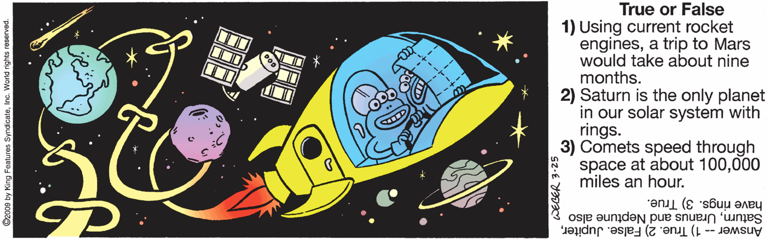 Drawing OCR: True or False 1) Using current rocket enginesa trip to Mars would take about nine months. 2) Saturn is the only planet in our solar system with rings. 3) Comets speed through space at about 100000 miles an hour. have rings. 3) True. SaturnUranus and Neptune also Answer -- 1) True. 2) False. JupiterInc. World rights roserved. WEGER 3-25 True or False 1) Using current rocket enginesa trip to Mars would take about nine months. 2) Saturn is the only planet in our solar system with rings. 3) Comets speed through space at about 100000 miles an hour. have rings. 3) True. SaturnUranus and Neptune also Answer -- 1) True. 2) False. Jupiterg Features SyndicateInc. World rights roserved. WEGER 3-25