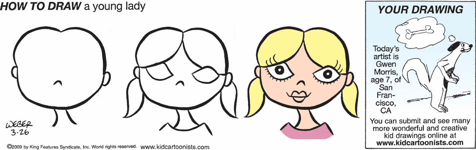 Animation OCR: HOW TO DRAW a young lady YOUR DRAWING Today's artist is Gwen Morrisof San Fran- ciscoCA WEGER 3-26 You can submit and see many more wonderful and creative kid drawings online at www.kidcartoonists.com ©2009 by King Features SyndicateInc. World rights reserved. www.kidcartoonists.com HOW TO DRAW a young lady YOUR DRAWING Today's artist is Gwen Morrisage 7of San Fran- ciscoCA WEGER 3-26 You can submit and see many more wonderful and creative kid drawings online at www.kidcartoonists.com ©2009 by King Features SyndicateInc. World rights reserved. www.kidcartoonists.com