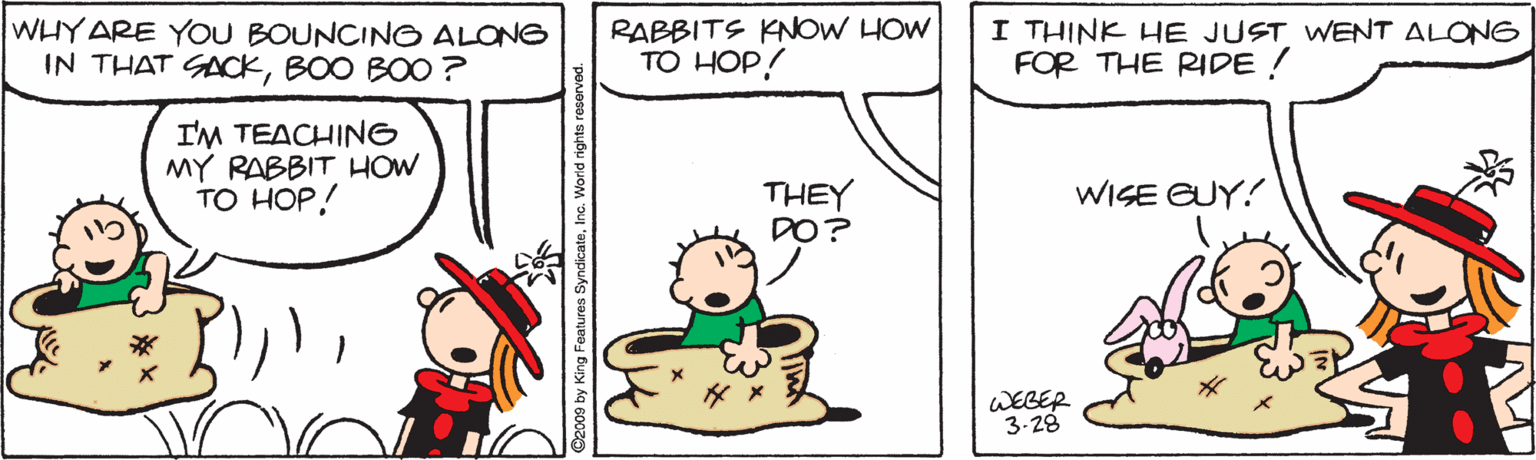 Mammal OCR: WHY ARE YOU BOUNCINO ALONG IN THAT GACKBOO BOO ? RABBITS KNOW HOW TO HOP! I THINK HE JUST WENT ALONG FOR THE RIDE ! I'M TEACHING MY RABBIT HOW TO HOP! WISE GUY! THEY DO? WEBER 3-28 2009 by King Features S WHY ARE YOU BOUNCINO ALONG IN THAT GACKBOO BOO ? RABBITS KNOW HOW TO HOP! I THINK HE JUST WENT ALONG FOR THE RIDE ! I'M TEACHING MY RABBIT HOW TO HOP! WISE GUY! THEY DO? WEBER 3-28 2009 by King Features S