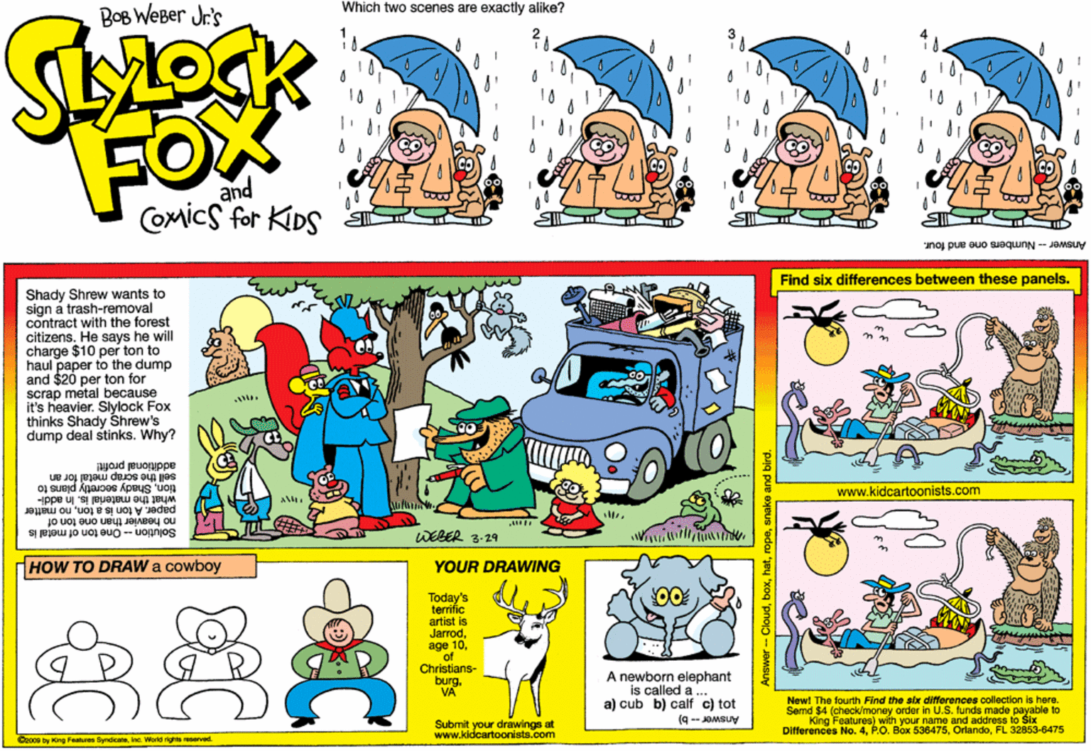 Graphics OCR: Which two scenes are exactly alike? BoB WeBer Jr's FOx and Comics for KIDS Answer - Numbers one and four. Find six differences between these panels. Shady Shrew wants to sign a trash-removal contract with the forest citizens. He says he will charge $10 per ton to haul paper to the dump and $20 per ton for scrap metal because It's heavier. Slylock Fox thinks Shady Shrew's dump deal stinks. Why? additional proft! sell the scrap metal for an tionShady secretly plans to www.kidcartoonists.com Hpp paper. A ton is a tonno matter what the material is. In a Solution - One ton of metal is no heavier than one ton of WEBER 3-29 HOW TO DRAW a cowboy YOUR DRAWING 00 Today's terrific artist is Jarrodof Christians- burgVA A newborn elephant is called a . a) cub b) calf c) tot (9 -- JOMSUY New! The fourth Find the six diferences collection is here. Send $4 (check/money order in U.S. funds made payable to King Differences No. 4FL 32853-6475 Eaatures) with your name and address to Sbx. Submit your drawings at www.kidcartoonists.com Docoe by ing Featurns ByndicaeInc. Wold nghts aerved. Which two scenes are exactly alike? BoB WeBer Jr's FOx and Comics for KIDS Answer - Numbers one and four. Find six differences between these panels. Shady Shrew wants to sign a trash-removal contract with the forest citizens. He says he will charge $10 per ton to haul paper to the dump and $20 per ton for scrap metal because It's heavier. Slylock Fox thinks Shady Shrew's dump deal stinks. Why? additional proft! sell the scrap metal for an tionShady secretly plans to www.kidcartoonists.com Hpp paper. A ton is a tonno matter what the material is. In a Solution - One ton of metal is no heavier than one ton of WEBER 3-29 HOW TO DRAW a cowboy YOUR DRAWING 00 Today's terrific artist is Jarrodage 10of Christians- burgVA A newborn elephant is called a . a) cub b) calf c) tot (9 -- JOMSUY New! The fourth Find the six diferences collection is here. Send $4 (check/money order in U.S. funds made payable to King Differences No. 4P.O. Box 536476FL 32853-6475 Eaatures) with your name and address to Sbx. Submit your drawings at www.kidcartoonists.com Docoe by ing Featurns ByndicaeInc. Wold nghts aerved.