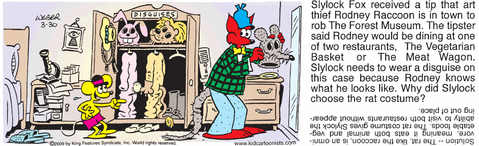 Illustration OCR: Slylock Fox received a tip that art thief Rodney Raccoon is in town to rob The Forest Museum. The tipster said Rodney would be dining at one of two restaurantsThe Vegetarian Basket Slylock needs to wear a disguise on this case because Rodney knows what he looks like. Why did Slylock choose the rat costume? DISGUISES WEBER 3-30 or The Meat Wagon. ing out of place. ability to visit both restaurants without appear- etable foods. The rat costume gives Slylock the voremeaning it eats both animal and veg- ©2009 by King Features SyndicateInc. World rights reserved. www.kidcartoonists.com Solution -- The ratis an omni- Slylock Fox received a tip that art thief Rodney Raccoon is in town to rob The Forest Museum. The tipster said Rodney would be dining at one of two restaurantsThe Vegetarian Basket Slylock needs to wear a disguise on this case because Rodney knows what he looks like. Why did Slylock choose the rat costume? DISGUISES WEBER 3-30 or The Meat Wagon. ing out of place. ability to visit both restaurants without appear- etable foods. The rat costume gives Slylock the voremeaning it eats both animal and veg- ©2009 by King Features SyndicateInc. World rights reserved. www.kidcartoonists.com Solution -- The ratlike the raccoonis an omni-
