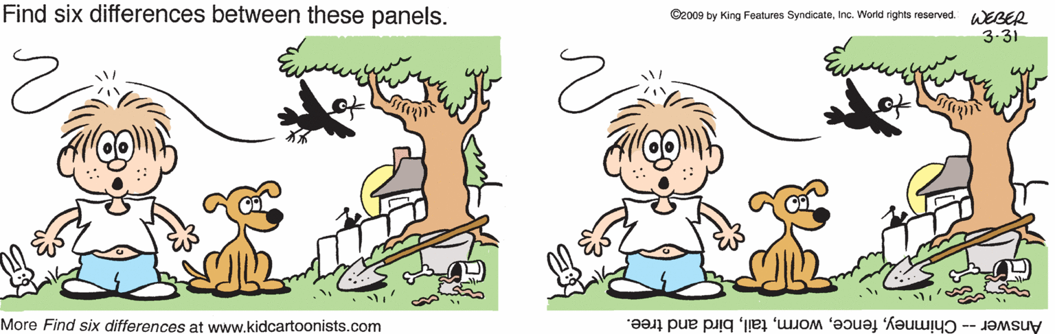 Animation OCR: Find six differences between these panels. ©2009 by King Features SyndicateInc. World rights reserved. WEBER 3.31 More Find six differences at www.kidcartoonists.com Answer -- Chimneybird and tree. Find six differences between these panels. ©2009 by King Features SyndicateInc. World rights reserved. WEBER 3.31 More Find six differences at www.kidcartoonists.com Answer -- Chimneybird and tree.