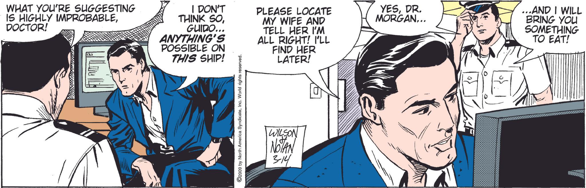 Conversation OCR: WHAT YOU'RE SUGGESTING IS HIGHLY IMPROBABLEDOCTOR! I DON'T THINK SOGUIDO... ANYTHING'S POSSIBLE ON THIS SHIP! PLEASE LOCATE MY WIFE AND TELL HER I'M ALL RIGHT! I'LL FIND HER LATER! YESDR. MORGAN... ...AND I WILL BRING YOU SOMETHING TO EAT! 2009 by North America SyndicateInc. World rights reserved. WILSON NOTAN 3-14 WHAT YOU'RE SUGGESTING IS HIGHLY IMPROBABLEDOCTOR ! I DON'T THINK SOGUIDO ... ANYTHING'S POSSIBLE ON THIS SHIP ! PLEASE LOCATE MY WIFE AND TELL HER I'M ALL RIGHT ! I'LL FIND HER LATER ! YESDR . MORGAN ... ... AND I WILL BRING YOU SOMETHING TO EAT ! 2009 by North America SyndicateInc. World rights reserved . WILSON NOTAN 3-14
