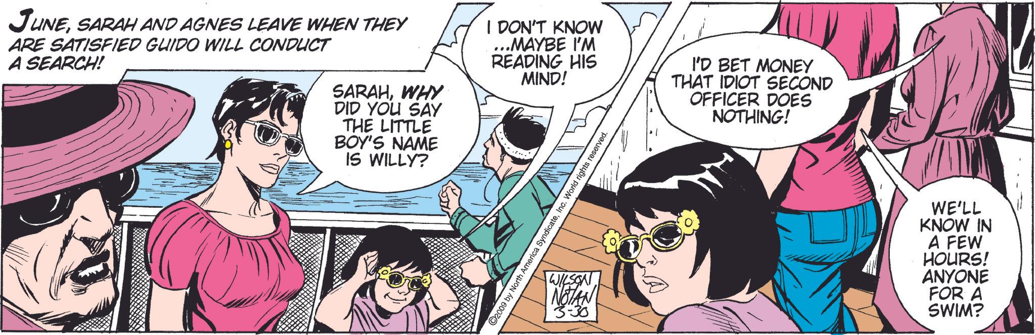 Line OCR: JUNESARAH AND AGNES LEAVE WHEN THEY ARE SATISFIED GUIDO WILL CONDUCT A SEARCH! SARAHWHY DID YOU SAY THE LITTLE BOY'S NAME IS WILLY? I DON'T KNOW ...MAYBE I'M READING HIS MIND! WY ©2009 by North America SyndicateInc. World rights reserved. WILSONNOTAN 3-30 I'D BET MONEY THAT IDIOT SECOND OFFICER DOES NOTHING! WE'LL KNOW IN A FEW HOURS! ANYONE FOR A SWIM? JUNESARAH AND AGNES LEAVE WHEN THEY ARE SATISFIED GUIDO WILL CONDUCT A SEARCH ! SARAHWHY DID YOU SAY THE LITTLE BOY'S NAME IS WILLY ? I DON'T KNOW ... MAYBE I'M READING HIS MIND ! WY © 2009 by North America SyndicateInc. World rights reserved . WILSONNOTAN 3-30 I'D BET MONEY THAT IDIOT SECOND OFFICER DOES NOTHING ! WE'LL KNOW IN A FEW HOURS ! ANYONE FOR A SWIM ?