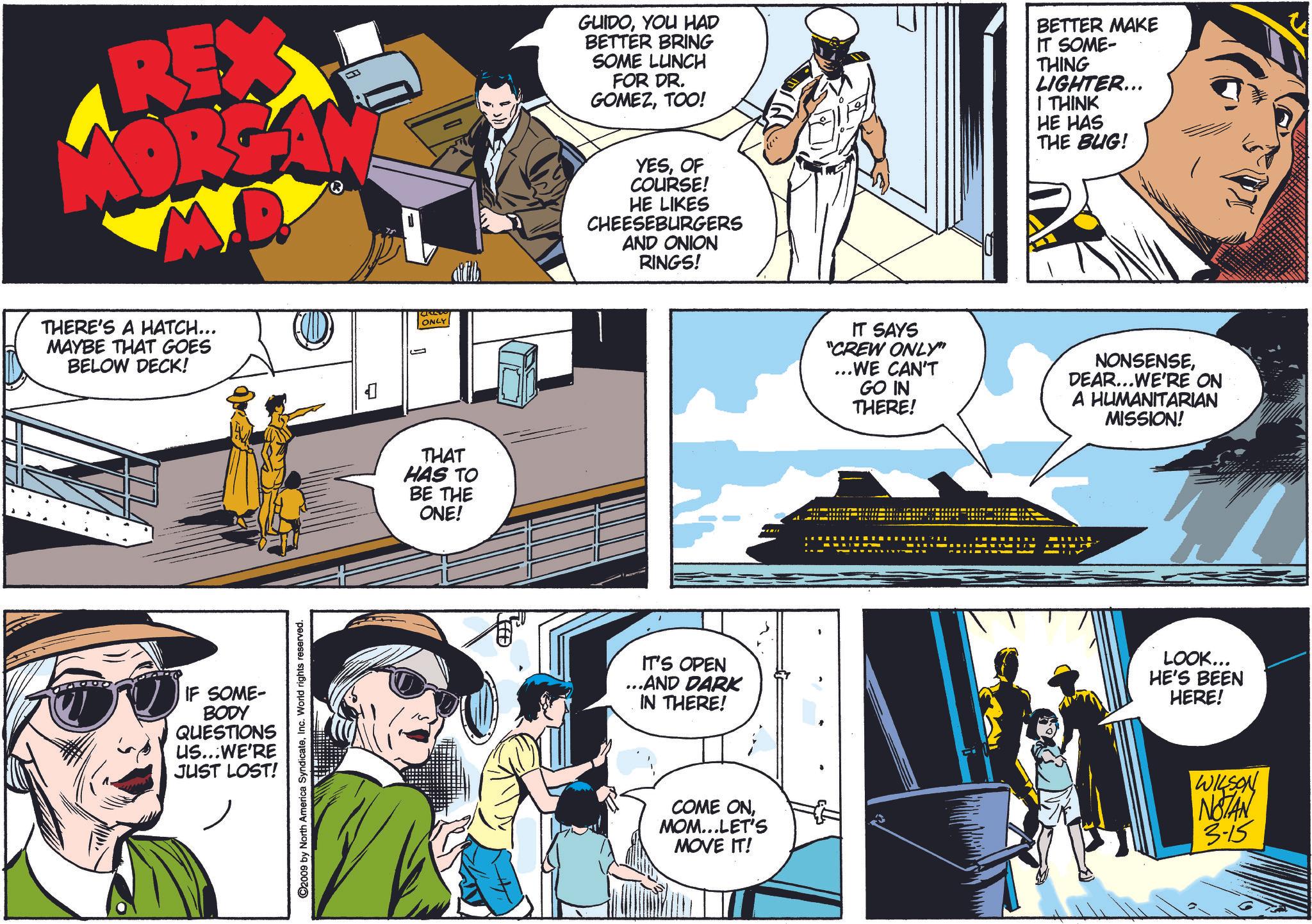 Comics OCR: REX GUIDOYOU HAD BETTER BRING SOME LUNCH FOR DR. GOMEZTOO! YESOF COURSE! HE LIKES CHEESEBURGERS AND ONION RINGS! BETTER MAKE IT SOME- THING LIGHTER... THINK HE HAS THE BUG! THERE'S A HATCH... MAYBE THAT GOES BELOW DECK! IF SOME- BODY QUESTIONS US...WE'RE JUST LOST! C2009 by North America SyndicateInc. World rights reserved. ? 1 ONLY THAT HAS TO BE THE ONE! IT'S OPEN ...AND DARK IN THERE! COME ONMOM...LET'S MOVE IT! IT SAYS "CREW ONLY" ...WE CAN'T GO IN THERE! NONSENSEDEAR...WE'RE ON A HUMANITARIAN MISSION! MIT LOOK... HE'S BEEN HERE! WILSON NOTAN 3-15 REX GUIDOYOU HAD BETTER BRING SOME LUNCH FOR DR . GOMEZTOO ! YESOF COURSE ! HE LIKES CHEESEBURGERS AND ONION RINGS ! BETTER MAKE IT SOME- THING LIGHTER ... THINK HE HAS THE BUG ! THERE'S A HATCH ... MAYBE THAT GOES BELOW DECK ! IF SOME- BODY QUESTIONS US ... WE'RE JUST LOST ! C2009 by North America SyndicateInc. World rights reserved . ? 1 ONLY THAT HAS TO BE THE ONE ! IT'S OPEN ... AND DARK IN THERE ! COME ONMOM ... LET'S MOVE IT ! IT SAYS " CREW ONLY " ... WE CAN'T GO IN THERE ! NONSENSEDEAR ... WE'RE ON A HUMANITARIAN MISSION ! MIT LOOK ... HE'S BEEN HERE ! WILSON NOTAN 3-15