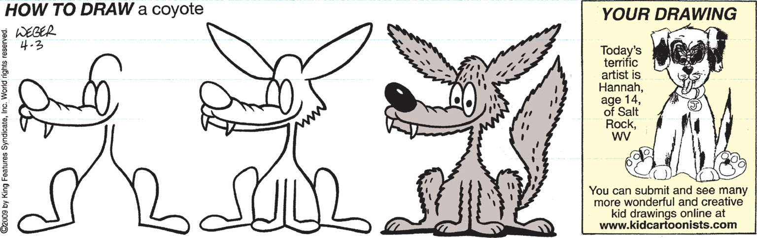 Happy OCR: HOW TO DRAW a coyote YOUR DRAWING WEGER 4-3 Today's terrific artist is Hannahof Salt Rockwv You can submit and see many more wonderful and creative kid drawings online at www.kidcartoonists.com 92009 by King Features HOW TO DRAW a coyote YOUR DRAWING WEGER 4-3 Today's terrific artist is Hannahage 14of Salt Rockwv You can submit and see many more wonderful and creative kid drawings online at www.kidcartoonists.com 92009 by King Features