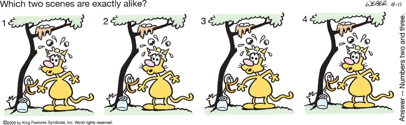 Graphics OCR: Which two scenes are exactly alike? WEBER 4-11 ©2009 by King Features SyndicateInc. World rights reserved. Answer -- Numbers two and three. Which two scenes are exactly alike? WEBER 4-11 ©2009 by King Features SyndicateInc. World rights reserved. Answer -- Numbers two and three.