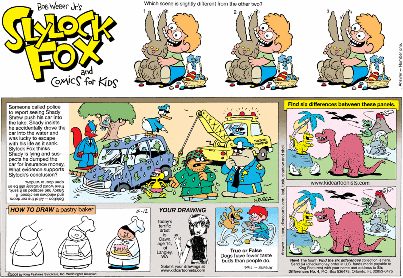 Fiction OCR: Which scene is slightly different from the other two? BOB WeBer Jr's FOX and COmics for KIDS Find six differences between these panels. Someone called police to report seeing Shady Shrew push his car Into the lake. Shady insists he accidentally drove the car into the water and was lucky to escape with his life as it sank. Slylock Fox thinks Shady is lying and sus- pects he dumped the car for insurance money. What evidence supports r Slylock's conclusion? TUCSON TOWING open door or window. there would probably still be an www.kidcartoonists.com Shady had escaped as it sankand windows are closed. If WEBER Solution-All of the car doors HOW TO DRAW a pastry baker 4-12 YOUR DRAWING True or False Dogs have fewer taste buds than people do. Submit your drawings at www.kidcartoonists.com New! The fourth Find the six diferences collection is here. Send $4 (check/money order in U.S. funds made payable to King Features) wiih your name and address to Šix Differences No. 4FL 32853-6475 Answer - True. 2009 by King Features SyndicateInc. World rights reserved Lavashadow and shel Which scene is slightly different from the other two? BOB WeBer Jr's FOX and COmics for KIDS Find six differences between these panels. Someone called police to report seeing Shady Shrew push his car Into the lake. Shady insists he accidentally drove the car into the water and was lucky to escape with his life as it sank. Slylock Fox thinks Shady is lying and sus- pects he dumped the car for insurance money. What evidence supports r Slylock's conclusion? TUCSON TOWING open door or window. there would probably still be an www.kidcartoonists.com Shady had escaped as it sankand windows are closed. If WEBER Solution-All of the car doors HOW TO DRAW a pastry baker 4-12 YOUR DRAWING True or False Dogs have fewer taste buds than people do. Submit your drawings at www.kidcartoonists.com New! The fourth Find the six diferences collection is here. Send $4 (check/money order in U.S. funds made payable to King Features) wiih your name and address to Šix Differences No. 4PO. Box 536475FL 32853-6475 Answer - True. 2009 by King Features SyndicateInc. World rights reserved Lavadinosaur's armshadow and shel