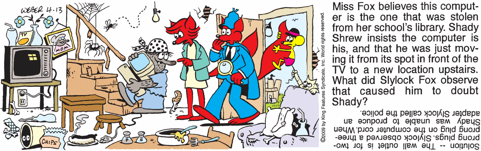 Font OCR: Miss Fox believes this comput- er is the one that was stolen from her school's library. Shady Shrew insists the computer is hisand that he was just mov- ing it from its spot in front of the TV to a new location upstairs. What did Slylock Fox observe that caused him to doubt Shady? WEGER 4.13 MOM Shady was unable to produce an prong plug on the computer cord. When adapter Slylock called the police. prong plugs. Slylock observed a three- Solution -- CHIPS The wall outlet is for two- ©2009 by King Features SyndicateMiss Fox believes this comput- er is the one that was stolen from her school's library. Shady Shrew insists the computer is hisand that he was just mov- ing it from its spot in front of the TV to a new location upstairs. What did Slylock Fox observe that caused him to doubt Shady? WEGER 4.13 MOM Shady was unable to produce an prong plug on the computer cord. When adapter Slylock called the police. prong plugs. Slylock observed a three- Solution -- CHIPS The wall outlet is for two- ©2009 by King Features Syndicate