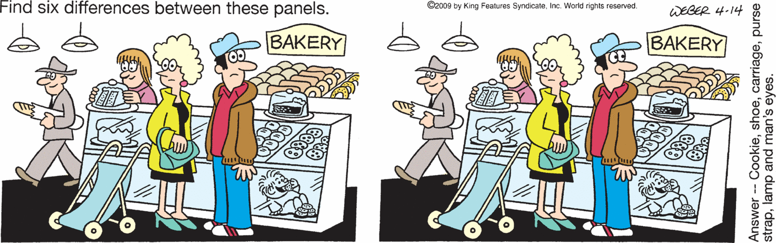 Fiction OCR: Find six differences between these panels. ©2009 by King Features SyndicateInc. World rights reserved. WEBER 4-14 BAKERY BAKERY Answer-- Cookiepurse straplamp and man's eyes. Find six differences between these panels. ©2009 by King Features SyndicateInc. World rights reserved. WEBER 4-14 BAKERY BAKERY Answer-- Cookiepurse straplamp and man's eyes.