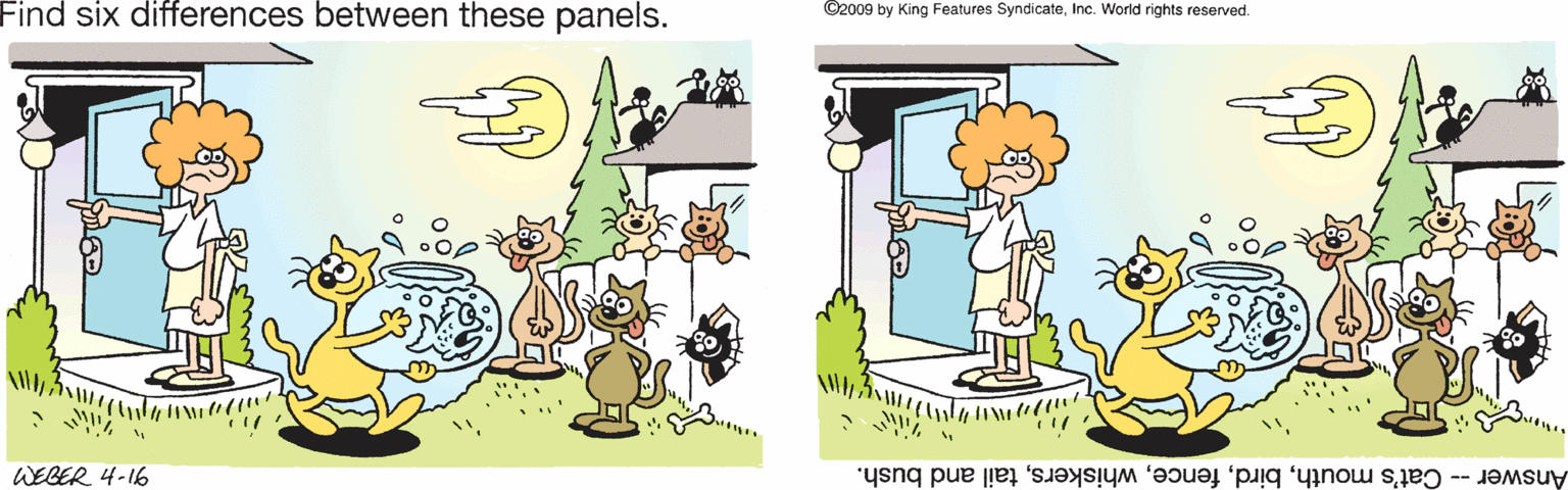 Pleased OCR: Find six differences between these panels. ©2009 by King Features SyndicateInc. World rights reserved. WEBER 4-16 Answer -- Cat's mouthtail and bush. Find six differences between these panels. ©2009 by King Features SyndicateInc. World rights reserved. WEBER 4-16 Answer -- Cat's mouthtail and bush.