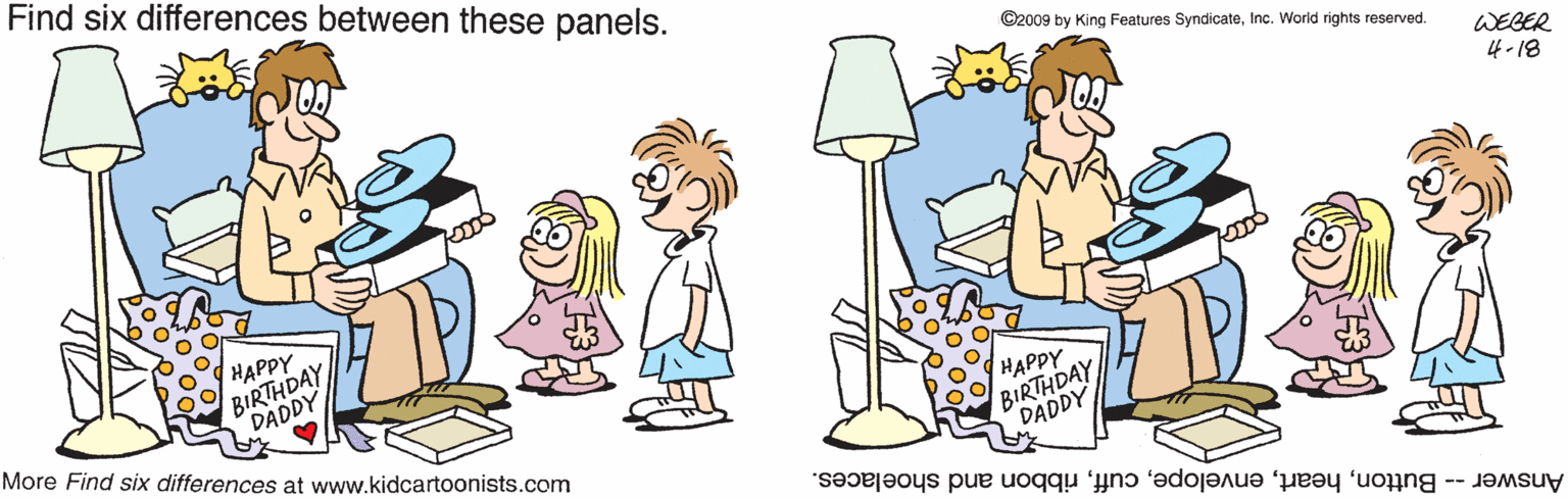 Pleased OCR: Find six differences between these panels. ©2009 by King Features SyndicateInc. World rights reserved. WEBER 4-18 HAPPY BIRTHDAY DADDY More Find six differences at www.kidcartoonists.com HAPPY BIRTHDAY DADDY Answer -- Buttonribbon and shoelaces. Find six differences between these panels. ©2009 by King Features SyndicateInc. World rights reserved. WEBER 4-18 HAPPY BIRTHDAY DADDY More Find six differences at www.kidcartoonists.com HAPPY BIRTHDAY DADDY Answer -- Buttonribbon and shoelaces.