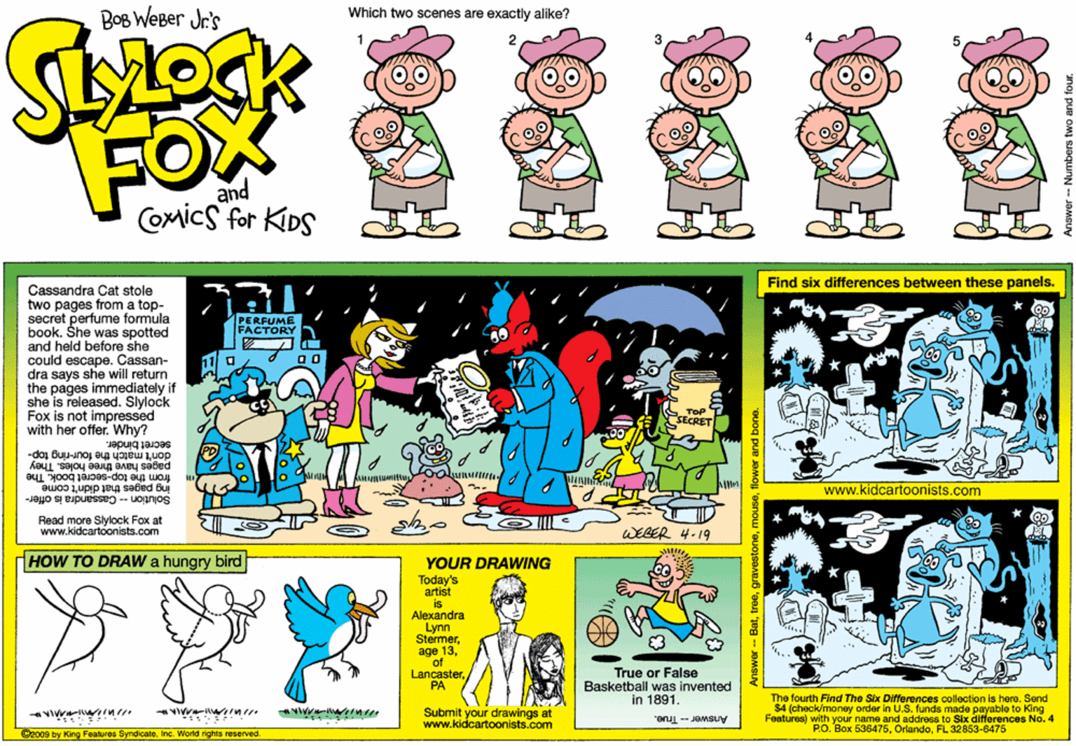 Fictional character OCR: BoB WeBer Jr's Which two scenes are exactly alike? 2 FOX and COMics for KIDS Find six differences between these panels. Cassandra Cat stole two pages from a top- secret perfume formula book. She was spotted and held before she could escape. Cassan- dra says she will return the pages immediately if she is released. Slylock Fox is not impressed with her offer. Why? PERFUME FACTORY Tap SECRET secret binder. pages have three holes. They don't match the four-ring top- from the top-secret book. The ing pages that didn't come www.kidcartoonists.com Solution -- Cassandra is offer- Read more Slylock Fox at www.kidcartoonists.com WEGER 4-19 HOW TO DRAW a hungry bird YOUR DRAWING Today's artist is Alexandra Lynn Stermerof Lancaster"PA True or False Basketball was invented in 1891. Submit your drawings at www.kidcartoonists.com The fourth Find The Six Differences collection is here. Send $4 (check/money order in U.S. funds made payable to King Feetures) with your name and address to Six ditferences No. 4 P.O. Box 536475FL 32853-6475 Answer -- True. 2000 by King Feakures SyndicabeInc. World righia reserved - Batflower and bone. BoB WeBer Jr's Which two scenes are exactly alike? 2 FOX and COMics for KIDS Find six differences between these panels. Cassandra Cat stole two pages from a top- secret perfume formula book. She was spotted and held before she could escape. Cassan- dra says she will return the pages immediately if she is released. Slylock Fox is not impressed with her offer. Why? PERFUME FACTORY Tap SECRET secret binder. pages have three holes. They don't match the four-ring top- from the top-secret book. The ing pages that didn't come www.kidcartoonists.com Solution -- Cassandra is offer- Read more Slylock Fox at www.kidcartoonists.com WEGER 4-19 HOW TO DRAW a hungry bird YOUR DRAWING Today's artist is Alexandra Lynn Stermerage 13of Lancaster"PA True or False Basketball was invented in 1891. Submit your drawings at www.kidcartoonists.com The fourth Find The Six Differences collection is here. Send $4 (check/money order in U.S. funds made payable to King Feetures) with your name and address to Six ditferences No. 4 P.O. Box 536475FL 32853-6475 Answer -- True. 2000 by King Feakures SyndicabeInc. World righia reserved - Batflower and bone.