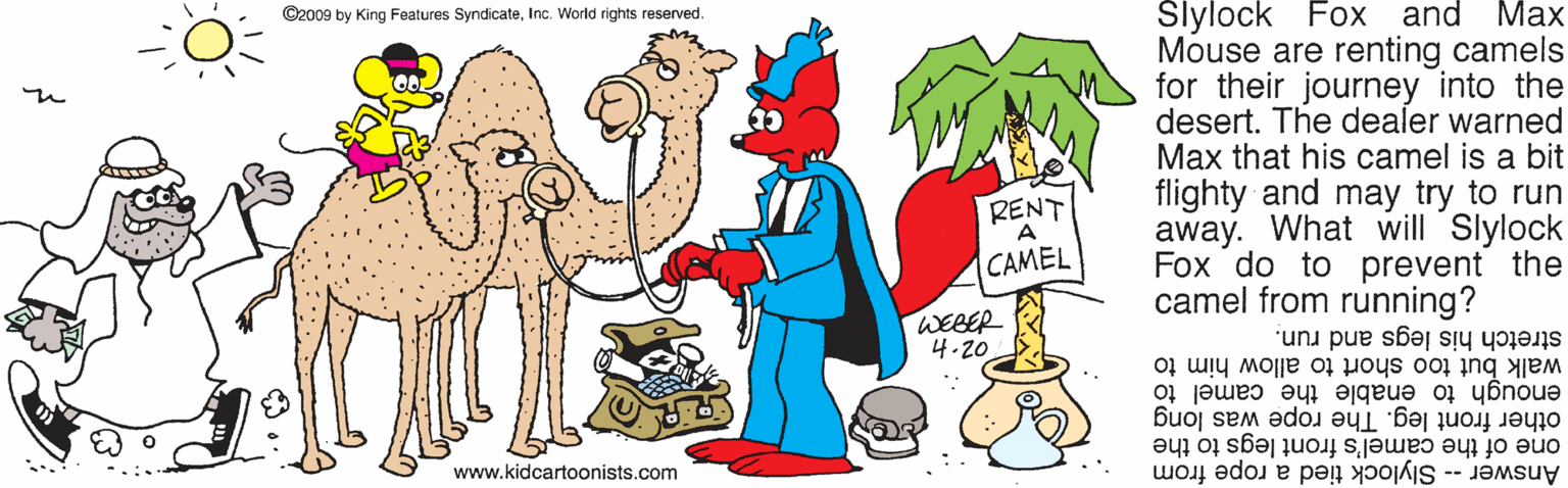 Mammal OCR: ©2009 by King Features SyndicateInc. World rights reserved. Slylock Fox and Max Mouse are renting camels for their journey into the desert. The dealer warned Max that his camel is a bit flighty and may try to run away. What will Slylock Fox do to prevent the camel from running? RENT A CAMEL WEBER 4.20 stretch his legs and run. walk but too short to allow him to enough to enable the camel to other front leg. The rope was long one of the camel's front legs to the www.kidcartoonists.com Answer -- Slylock tied a rope from ©2009 by King Features SyndicateInc. World rights reserved. Slylock Fox and Max Mouse are renting camels for their journey into the desert. The dealer warned Max that his camel is a bit flighty and may try to run away. What will Slylock Fox do to prevent the camel from running? RENT A CAMEL WEBER 4.20 stretch his legs and run. walk but too short to allow him to enough to enable the camel to other front leg. The rope was long one of the camel's front legs to the www.kidcartoonists.com Answer -- Slylock tied a rope from