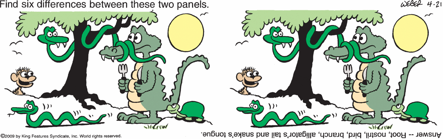 Symbol OCR: Find six differences between these two panels. WEBER 4.21 ©2009 by King Features SyndicateInc. World rights reserved. Answer -- Rootalligator's tail and snake's tongue. Find six differences between these two panels. WEBER 4.21 ©2009 by King Features SyndicateInc. World rights reserved. Answer -- Rootalligator's tail and snake's tongue.