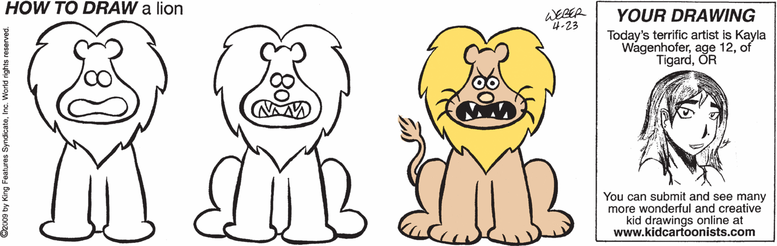 Pleased OCR: HOW TO DRAW a lion WEBER 4-23 YOUR DRAWING Today's terrific artist is Kayla Wagenhoferof TigardOR You can submit and see many more wonderful and creative kid drawings online at www.kidcartoonists.com ? Ozu09 by King Features SyndicateInc. World rights reserved. HOW TO DRAW a lion WEBER 4-23 YOUR DRAWING Today's terrific artist is Kayla Wagenhoferage 12of TigardOR You can submit and see many more wonderful and creative kid drawings online at www.kidcartoonists.com ? Ozu09 by King Features SyndicateInc. World rights reserved.