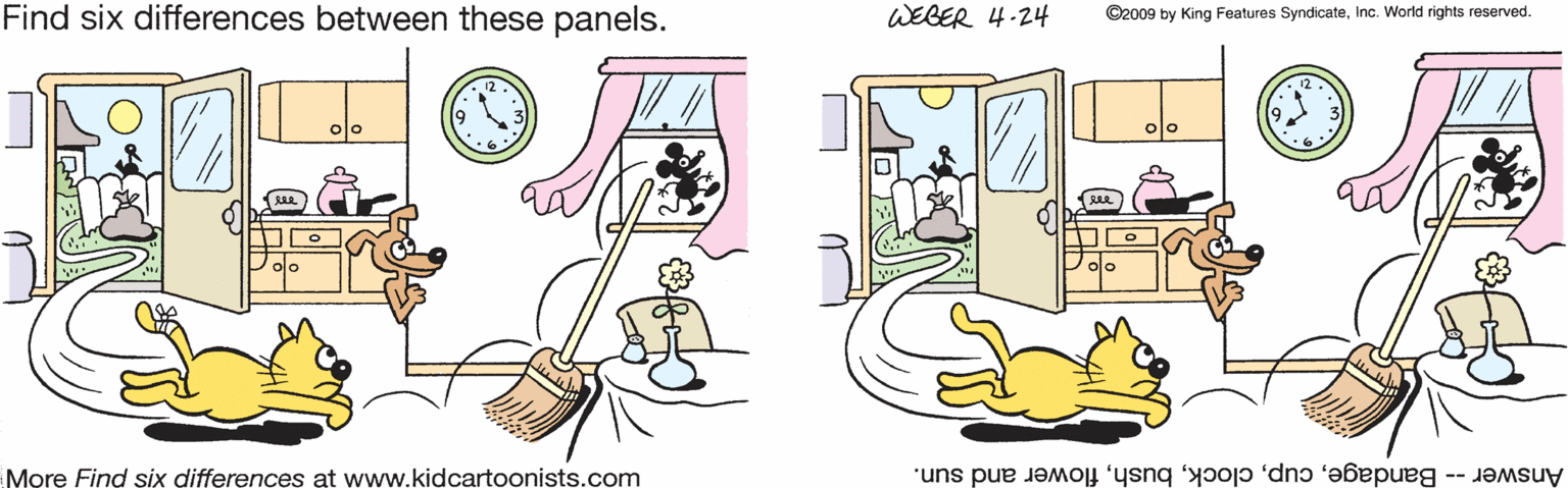 Circle OCR: Find six differences between these panels. WEBER 4-24 ©2009 by King Features SyndicateInc. World rights reserved. 3 olo olo More Find six differences at www.kidcartoonists.com Answer -- Bandageflower and sun. Find six differences between these panels. WEBER 4-24 ©2009 by King Features SyndicateInc. World rights reserved. 3 olo olo More Find six differences at www.kidcartoonists.com Answer -- Bandageflower and sun.