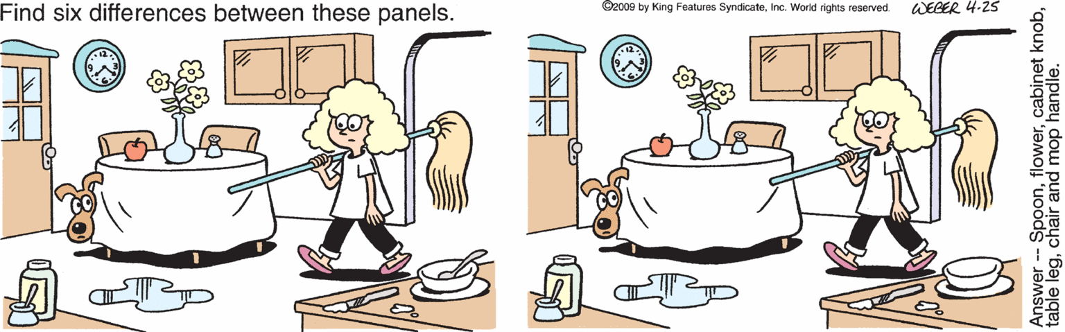 Animated cartoon OCR: Find six differences between these panels. WEBER 4-25 ©2009 by King Features SyndicateInc. World rights reserved. Answer -- Spoonchair and mop handle. Find six differences between these panels. WEBER 4-25 ©2009 by King Features SyndicateInc. World rights reserved. Answer -- Spooncabinet knobtable legchair and mop handle.