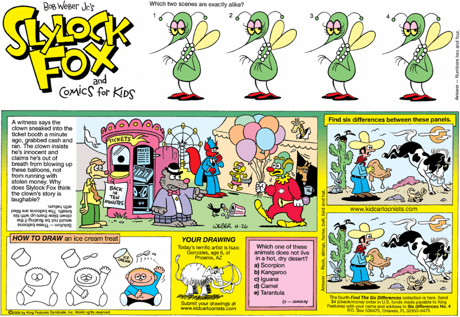 Illustration OCR: BOB WEBer Jr's Which two scenes are exactly alike? FOX and COmics for KIDS Find six differences between these panels. A witness says the clown sneaked into the ticket booth a minute agograbbed cash and ran. The clown insists he's innocent and claims he's out of breath from blowing up these balloonsnot from running with stolen money. Why does Slylock Fox think the clown's story is laughable? TICKETS BACK TÊN MINUTES with helium. breath. The balooris are filled clown blew them up with his www.kidcartoonists.com Solution - These balloons would not be floating it the WEBER 4-26 HOW TO DRAW an içe cream treat YOUR DRAWING Which one of these animals does not live in a hotdry desert? a) Scorpion b) Kangaroo c) Iguana d) Camel e) Tarantula Today's terrific artist is Isaic Gonzalesof PhoenixAZ The fourth Find The Six Differences colloction is here. Send $4 (check/money order in U.Sfunds made payable to King Features) with your name and address to Six differences No. 4 P.O. Box 536475FL 32853-6475 (0 -- JOMSUV Submit your drawings at www.kidcartoonists.com @2009 by King Features SyndicateInc. World rights reserved Answer -- Numbers BOB WEBer Jr's Which two scenes are exactly alike? FOX and COmics for KIDS Find six differences between these panels. A witness says the clown sneaked into the ticket booth a minute agograbbed cash and ran. The clown insists he's innocent and claims he's out of breath from blowing up these balloonsnot from running with stolen money. Why does Slylock Fox think the clown's story is laughable? TICKETS BACK TÊN MINUTES with helium. breath. The balooris are filled clown blew them up with his www.kidcartoonists.com Solution - These balloons would not be floating it the WEBER 4-26 HOW TO DRAW an içe cream treat YOUR DRAWING Which one of these animals does not live in a hotdry desert? a) Scorpion b) Kangaroo c) Iguana d) Camel e) Tarantula Today's terrific artist is Isaic Gonzalesage 6of PhoenixAZ The fourth Find The Six Differences colloction is here. Send $4 (check/money order in U.Sfunds made payable to King Features) with your name and address to Six differences No. 4 P.O. Box 536475FL 32853-6475 (0 -- JOMSUV Submit your drawings at www.kidcartoonists.com @2009 by King Features SyndicateInc. World rights reserved Answer -- Numbers
