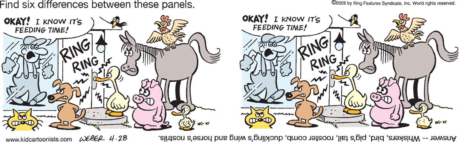 Handwriting OCR: Find six differences between these panels. OKAY! I KNOW IT'S FEEDING TIME! ©2009 by King Features SyndicateInc. World rights reserved. RING RING OKAY! I KNOW IT'S FEEDING TIME! RING RING www.kidcartoonists.com WEBER 4.28 Answer -- Whiskersduckling's wing and horse's nostrils. Find six differences between these panels. OKAY! I KNOW IT'S FEEDING TIME! ©2009 by King Features SyndicateInc. World rights reserved. RING RING OKAY! I KNOW IT'S FEEDING TIME! RING RING www.kidcartoonists.com WEBER 4.28 Answer -- Whiskerspig's tailrooster combduckling's wing and horse's nostrils.