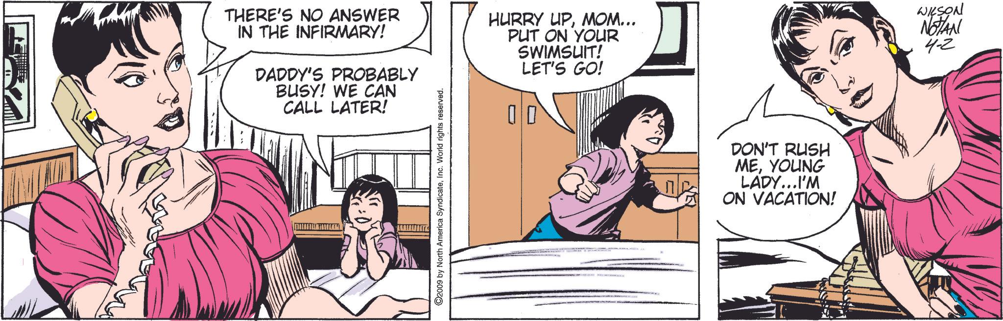 Fiction OCR: THERE'S NO ANSWER IN THE INFIRMARY! DADDY'S PROBABLY BUSY! WE CAN CALL LATER! HURRY UPMOM... PUT ON YOUR SWIMSUIT! LET'S GO! ©2009 by North America SyndicateInc. World rights reserved. DON'T RUSH MEYOUNG LADY...I'M ON VACATION! WILSON NOTAN 4-2 THERE'S NO ANSWER IN THE INFIRMARY ! DADDY'S PROBABLY BUSY ! WE CAN CALL LATER ! HURRY UPMOM ... PUT ON YOUR SWIMSUIT ! LET'S GO ! © 2009 by North America SyndicateInc. World rights reserved . DON'T RUSH MEYOUNG LADY ... I'M ON VACATION ! WILSON NOTAN 4-2