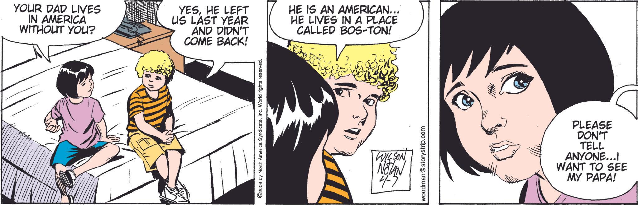 Fictional character OCR: YOUR DAD LIVES IN AMERICA WITHOUT YOU? YESHE LEFT US LAST YEAR AND DIDN'T COME BACK! HE IS AN AMERICAN….. HE LIVES IN A PLACE CALLED BOS-TON! ©2009 by North America SyndicateInc. World rights reserved. WILSON NOTAN 4-7 woodman @storystrip.com PLEASE DON'T TELL ANYONE...I WANT TO SEE MY PAPA! YOUR DAD LIVES IN AMERICA WITHOUT YOU ? YESHE LEFT US LAST YEAR AND DIDN'T COME BACK ! HE IS AN AMERICAN … .. HE LIVES IN A PLACE CALLED BOS - TON ! © 2009 by North America SyndicateInc. World rights reserved . WILSON NOTAN 4-7 woodman @ storystrip.com PLEASE DON'T TELL ANYONE ... I WANT TO SEE MY PAPA !