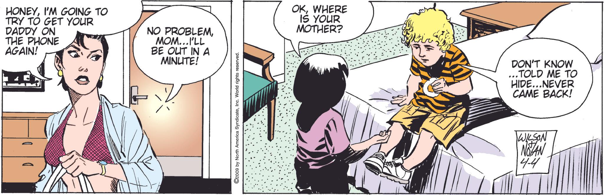 Comics OCR: HONEYI'M GOING TO TRY TO GET YOUR DADDY ON THE PHONE AGAIN! NO PROBLEMMOM...I'LL BE OUT IN A MINUTE! ©2009 by North America SyndicateInc. World rights reserved. OKWHERE IS YOUR MOTHER? DON'T KNOW ...TOLD ME TO HIDE...NEVER CAME BACK! WILSON NOTAN 4-4 HONEYI'M GOING TO TRY TO GET YOUR DADDY ON THE PHONE AGAIN ! NO PROBLEMMOM ... I'LL BE OUT IN A MINUTE ! © 2009 by North America SyndicateInc. World rights reserved . OKWHERE IS YOUR MOTHER ? DON'T KNOW ... TOLD ME TO HIDE ... NEVER CAME BACK ! WILSON NOTAN 4-4