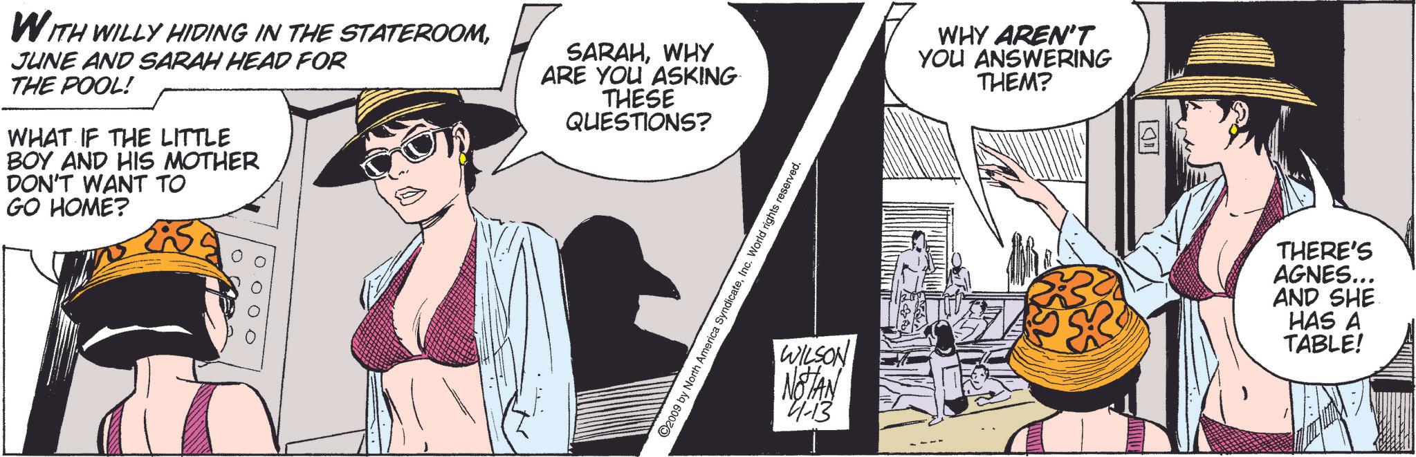 Comics OCR: WITH WILLY HIDING IN THE STATEROOMJUNE AND SARAH HEAD FOR THE POOL! WHAT IF THE LITTLE BOY AND HIS MOTHER DON'T WANT TO GO HOME? SARAHWHY ARE YOU ASKING THESE QUESTIONS? 0000 ©2009 by North America SyndicateInc. World rights reserved. WHY AREN'T YOU ANSWERING THEM? WILSON NOTAN 4-13 ? THERE'S AGNES... AND SHE HAS A TABLE! WITH WILLY HIDING IN THE STATEROOMJUNE AND SARAH HEAD FOR THE POOL ! WHAT IF THE LITTLE BOY AND HIS MOTHER DON'T WANT TO GO HOME ? SARAHWHY ARE YOU ASKING THESE QUESTIONS ? 0000 © 2009 by North America SyndicateInc. World rights reserved . WHY AREN'T YOU ANSWERING THEM ? WILSON NOTAN 4-13 ? THERE'S AGNES ... AND SHE HAS A TABLE !