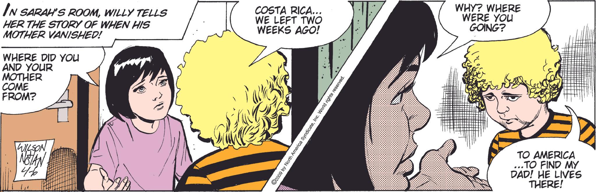 Art OCR: IN SARAH'S ROOMWILLY TELLS HER THE STORY OF WHEN HIS MOTHER VANISHED! WHERE DID YOU AND YOUR MOTHER COME FROM? COSTA RICA... WE LEFT TWO WEEKS AGO! WHY? WHERE WERE YOU GOING? WILSON NOTAN 4-6 ©2009 by North America SyndicateInc. World rights reserved. TO AMERICA ..TO FIND MY DAD! HE LIVES THERE! IN SARAH'S ROOMWILLY TELLS HER THE STORY OF WHEN HIS MOTHER VANISHED ! WHERE DID YOU AND YOUR MOTHER COME FROM ? COSTA RICA ... WE LEFT TWO WEEKS AGO ! WHY ? WHERE WERE YOU GOING ? WILSON NOTAN 4-6 © 2009 by North America SyndicateInc. World rights reserved . TO AMERICA ..TO FIND MY DAD ! HE LIVES THERE !