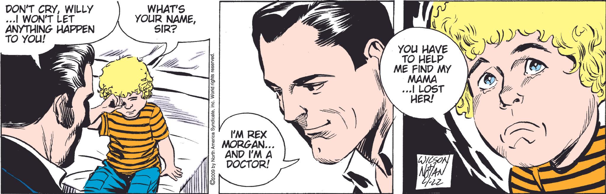 Cartoon OCR: DON'T CRYWILLY ...I WON'T LET ANYTHING HAPPEN TO YOU! WHAT'S YOUR NAMESIR? ©2009 by North America SyndicateInc. World rights reserved. YOU HAVE TO HELP ME FIND MY MAMA ...I LOST HER! I'M REX MORGAN... AND I'M A DOCTOR! WILSON NOTAN 21-22 DON'T CRYWILLY ... I WON'T LET ANYTHING HAPPEN TO YOU ! WHAT'S YOUR NAMESIR ? © 2009 by North America SyndicateInc. World rights reserved . YOU HAVE TO HELP ME FIND MY MAMA ... I LOST HER ! I'M REX MORGAN ... AND I'M A DOCTOR ! WILSON NOTAN 21-22