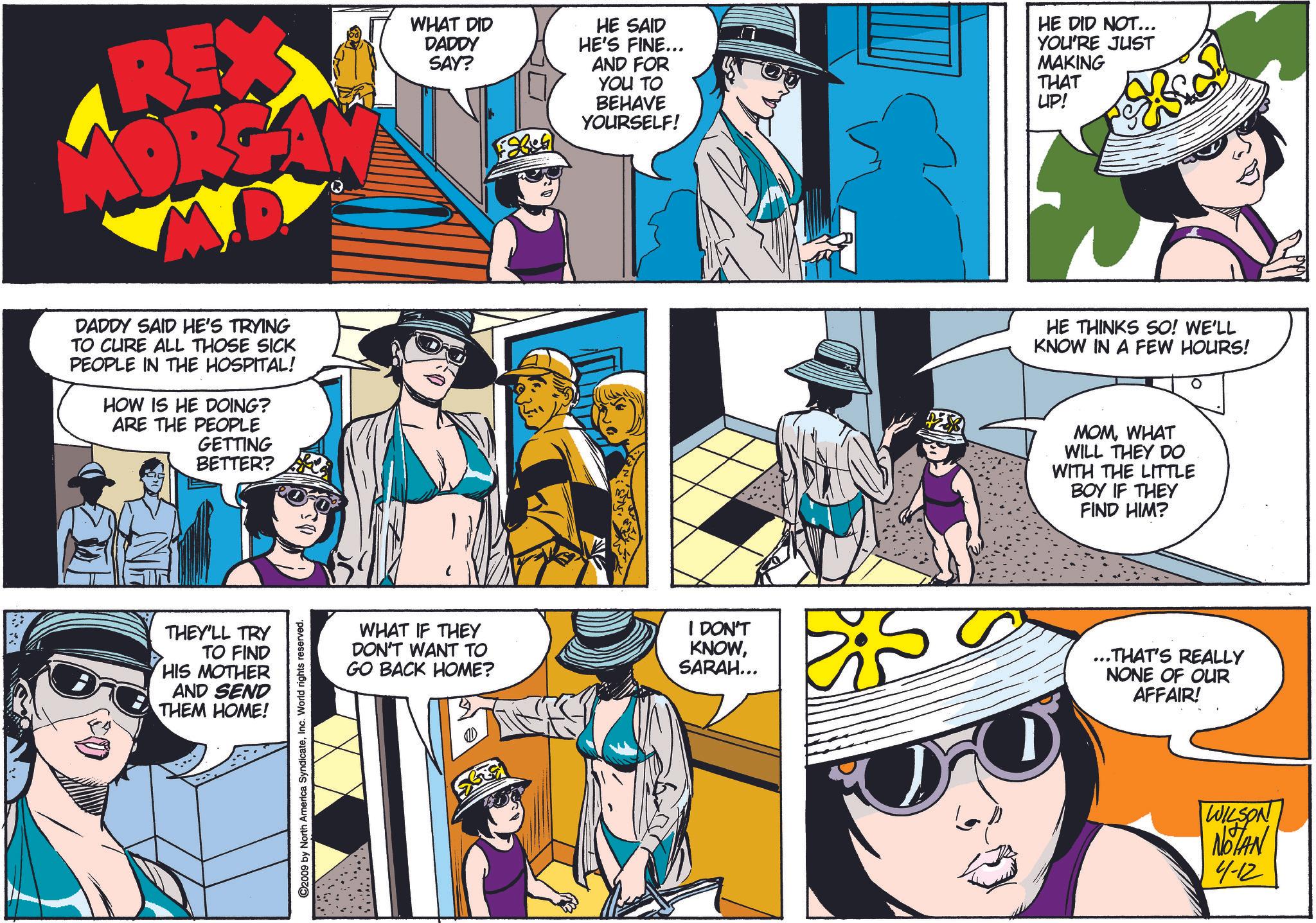 Comic book OCR: REX WHAT DID DADDY SAY? F8686 HE SAID HE'S FINE... AND FOR YOU TO BEHAVE YOURSELF! HE DID NOT... YOU'RE JUST MAKING THAT UP! DADDY SAID HE'S TRYING TO CURE ALL THOSE SICK PEOPLE IN THE HOSPITAL! HOW IS HE DOING? ARE THE PEOPLE GETTING BETTER? THEY'LL TRY TO FIND HIS MOTHER AND SEND THEM HOME! ©2009 by North America SyndicateInc. World rights reserved. HE THINKS SO! WE'LL KNOW IN A FEW HOURS! MOMWHAT WILL THEY DO WITH THE LITTLE BOY IF THEY FIND HIM? WHAT IF THEY DON'T WANT TO GO BACK HOME? I DON'T KNOWSARAH... ..THAT'S REALLY NONE OF OUR AFFAIR! WILSON NOTAN 4-12 REX WHAT DID DADDY SAY ? F8686 HE SAID HE'S FINE ... AND FOR YOU TO BEHAVE YOURSELF ! HE DID NOT ... YOU'RE JUST MAKING THAT UP ! DADDY SAID HE'S TRYING TO CURE ALL THOSE SICK PEOPLE IN THE HOSPITAL ! HOW IS HE DOING ? ARE THE PEOPLE GETTING BETTER ? THEY'LL TRY TO FIND HIS MOTHER AND SEND THEM HOME ! © 2009 by North America SyndicateInc. World rights reserved . HE THINKS SO ! WE'LL KNOW IN A FEW HOURS ! MOMWHAT WILL THEY DO WITH THE LITTLE BOY IF THEY FIND HIM ? WHAT IF THEY DON'T WANT TO GO BACK HOME ? I DON'T KNOWSARAH ... ..THAT'S REALLY NONE OF OUR AFFAIR ! WILSON NOTAN 4-12