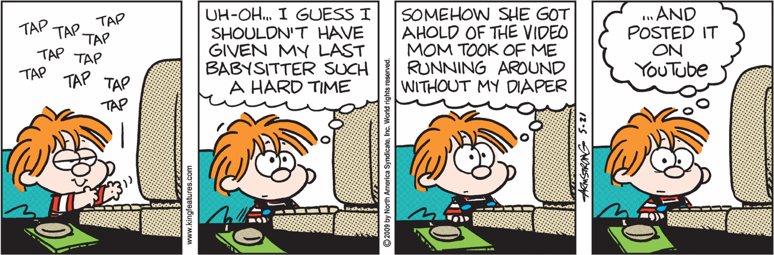 Comics OCR: UH-OH. I GUESS I SHOULDN'T HAVE GIVEN MY LAST BABYSITTER SUCH A HARD TIME SOMEHOW SHE GOT AHOLD OF THE VIDEO MOM TOOK OF ME RUNNING AROUND WITHOUT MY DIAPER .. AND POSTED IT ON YOUTube TAP TAP TAP. TAP TAP TAP TAP TAP TAP TAP www.kingfeatures.com ©2009 by North America SyndicateInc. UH-OH. I GUESS I SHOULDN'T HAVE GIVEN MY LAST BABYSITTER SUCH A HARD TIME SOMEHOW SHE GOT AHOLD OF THE VIDEO MOM TOOK OF ME RUNNING AROUND WITHOUT MY DIAPER .. AND POSTED IT ON YOUTube TAP TAP TAP. TAP TAP TAP TAP TAP TAP TAP www.kingfeatures.com ©2009 by North America Syndicate
