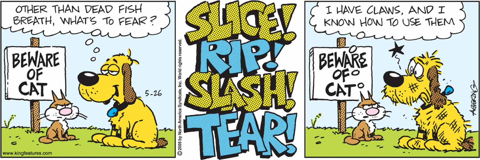 Graphics OCR: OTHER THAN DEAD FISH BREATHWHAT'S TO FEAR ? SLOE I HAVE CLAWSAND I KNOW HOW TO USE THEM BEWARE OF CAT CAT 5-26 TEAR! www.kingfeatures.com 2009 by North America SyndicateInc. World rights reserved. OTHER THAN DEAD FISH BREATHWHAT'S TO FEAR ? SLOE I HAVE CLAWSAND I KNOW HOW TO USE THEM BEWARE OF CAT CAT 5-26 TEAR! www.kingfeatures.com 2009 by North America SyndicateInc. World rights reserved.