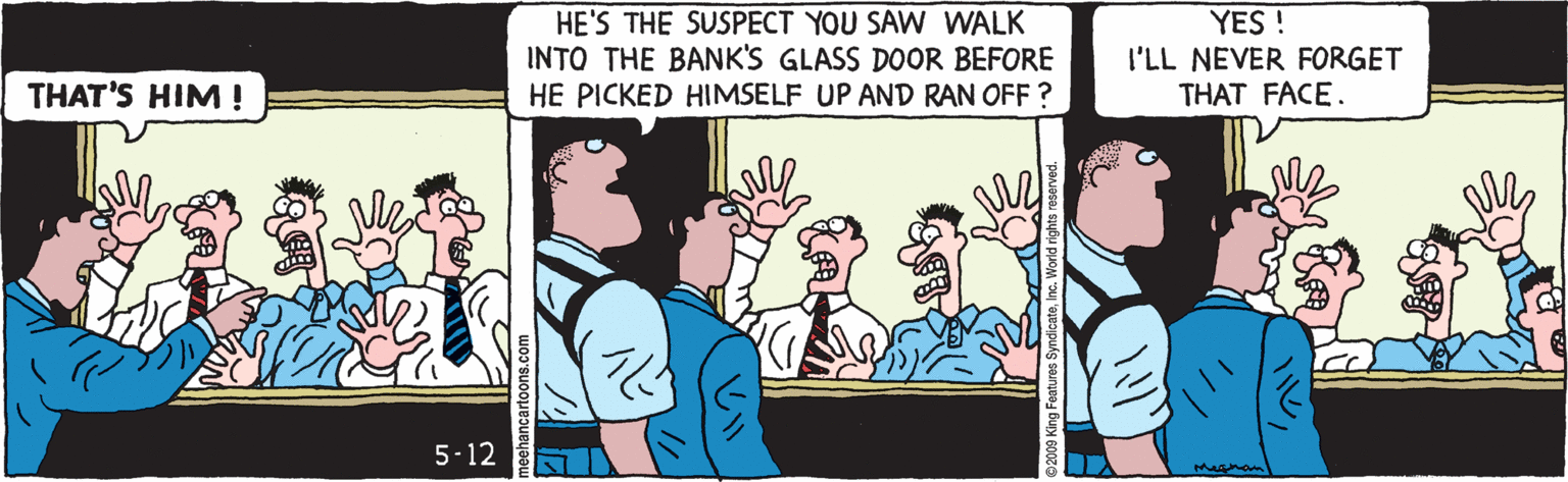 Illustration OCR: HE'S THE SUSPECT YOU SAW WALK INTO THE BANK'S GLASS DOOR BEFORE HE PICKED HIMSELF UP AND RAN OFF ? YES ! I'LL NEVER FORGET THAT FACE. THAT'S HIM! 5-12 HE'S THE SUSPECT YOU SAW WALK INTO THE BANK'S GLASS DOOR BEFORE HE PICKED HIMSELF UP AND RAN OFF ? YES ! I'LL NEVER FORGET THAT FACE. THAT'S HIM! 5-12